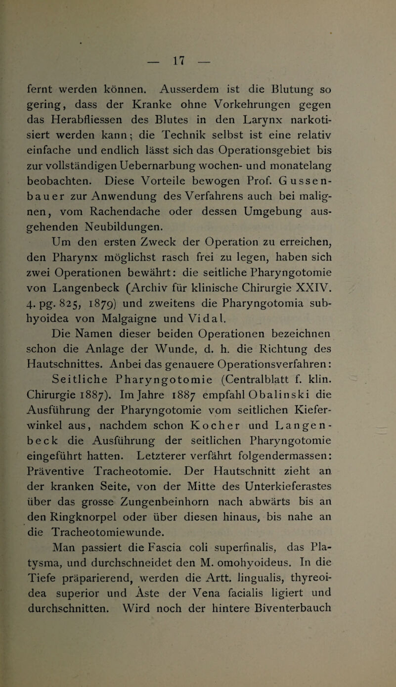 fernt werden können. Ausserdem ist die Blutung so gering, dass der Kranke ohne Vorkehrungen gegen das Herabfliessen des Blutes in den Larynx narkoti¬ siert werden kann; die Technik selbst ist eine relativ einfache und endlich lässt sich das Operationsgebiet bis zur vollständigen Uebernarbung wochen- und monatelang beobachten. Diese Vorteile bewogen Prof. Gussen- bauer zur Anwendung des Verfahrens auch bei malig¬ nen, vom Rachendache oder dessen Umgebung aus¬ gehenden Neubildungen. Um den ersten Zweck der Operation zu erreichen, den Pharynx möglichst rasch frei zu legen, haben sich zwei Operationen bewährt: die seitliche Pharyngotomie von Langenbeck (Archiv für klinische Chirurgie XXIV. 4. pg. 825, 1879) und zweitens die Pharyngotomia sub- hyoidea von Malgaigne und Vidal. Die Namen dieser beiden Operationen bezeichnen schon die Anlage der Wunde, d. h. die Richtung des Hautschnittes. Anbei das genauere Operationsverfahren: Seitliche Pharyngotomie (Centralblatt f. klin. Chirurgie 1887). Im Jahre 1887 empfahl Obalinski die Ausführung der Pharyngotomie vom seitlichen Kiefer¬ winkel aus, nachdem schon Kocher und Langen¬ beck die Ausführung der seitlichen Pharyngotomie eingeführt hatten. Letzterer verfährt folgendermassen: Präventive Tracheotomie. Der Hautschnitt zieht an. der kranken Seite, von der Mitte des Unterkieferastes über das grosse Zungenbeinhorn nach abwärts bis an den Ringknorpel oder über diesen hinaus, bis nahe an die Tracheotomiewunde. Man passiert die Fascia coli superfinalis, das Pla¬ tysma, und durchschneidet den M. omohyoideus. In die Tiefe präparierend, werden die Artt. lingualis, thyreoi- dea superior und Äste der Vena facialis ligiert und durchschnitten. Wird noch der hintere Biventerbauch