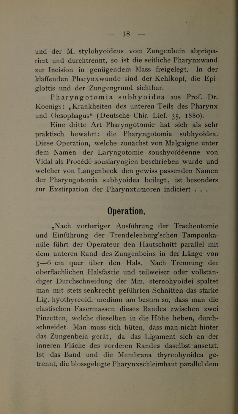 und der M. stylohyoideus vom Zungenbein abpräpa¬ riert und durchtrennt, so ist die seitliche Pharynxwand zur Incision in genügendem Mass freigelegt. In der klaffenden Pharynxwunde sind der Kehlkopf, die Epi¬ glottis und der Zungengrund sichtbar. Pharyngotomia subhyoidea aus Prof. Dr. Koenigs: „Krankheiten des unteren Teils des Pharynx und Oesophagus“ (Deutsche Chir. Lief. 35, 1880). Eine dritte Art Pharyngotomie hat sich als sehr praktisch bewährt: die Pharyngotomia subhyoidea. Diese Operation, welche zunächst von Malgaigne unter dem Namen der Laryngotomie soushyoideenne von Vidal als Procede souslaryngien beschrieben wurde und welcher von Langenbeck den gewiss passenden Namen der Pharyngotomia subhyoidea beilegt, ist besonders zur Exstirpation der Pharynxtumoren indiciert . . . Operation. „Nach vorheriger Ausführung der Tracheotomie und Einführung der Trendelenburg’schen Tamponka¬ nüle führt der Operateur den Hautschnitt parallel mit dem unteren Rand des Zungenbeins in der Länge von 5—6 cm quer über den Hals. Nach Trennung der oberflächlichen Halsfascie und teilweiser oder vollstän¬ diger Durchschneidung der Mm. sternohyoidei spaltet man mit stets senkrecht geführten Schnitten das starke Lig. hyothyreoid. medium am besten so, dass man die elastischen Fasermassen dieses Bandes zwischen zwei Pinzetten, welche dieselben in die Höhe heben, durch¬ schneidet. Man muss sich hüten, dass man nicht hinter das Zungenbein gerät, da das Ligament sich an der inneren Fläche des vorderen Randes daselbst ansetzt. Ist das Band und die Membrana thyreohyoidea ge¬ trennt, die blossgelegte Pharynxschleimhaut parallel dem