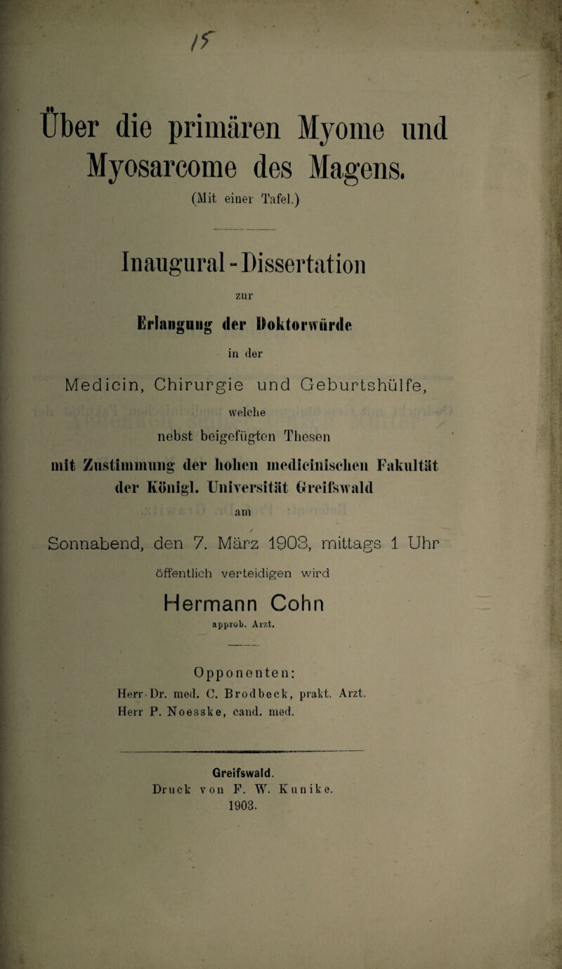 ff Über die primären Myome und Myosarcome des Magens. (Mit einer Tafel.) Inaugural - Dissertation zur Erlangung der Doktorwürde in der Medicin, Chirurgie und Geburtshülfe, welche nebst beigefügten Thesen mit Zustimmung der hohen medieiniselien Fakultät der Königl. Universität Greifswald am Sonnabend, den 7. März 1903, mittags 1 Uhr öffentlich verteidigen wird Hermann Cohn approb. Arzt. Opponenten: Herr Dr. med. C. Brodbeck, prakt. Arzt. Herr P. Noesske, cand, med. Greifswald. Dr u ck von F. W. K u n i k e. 1903.