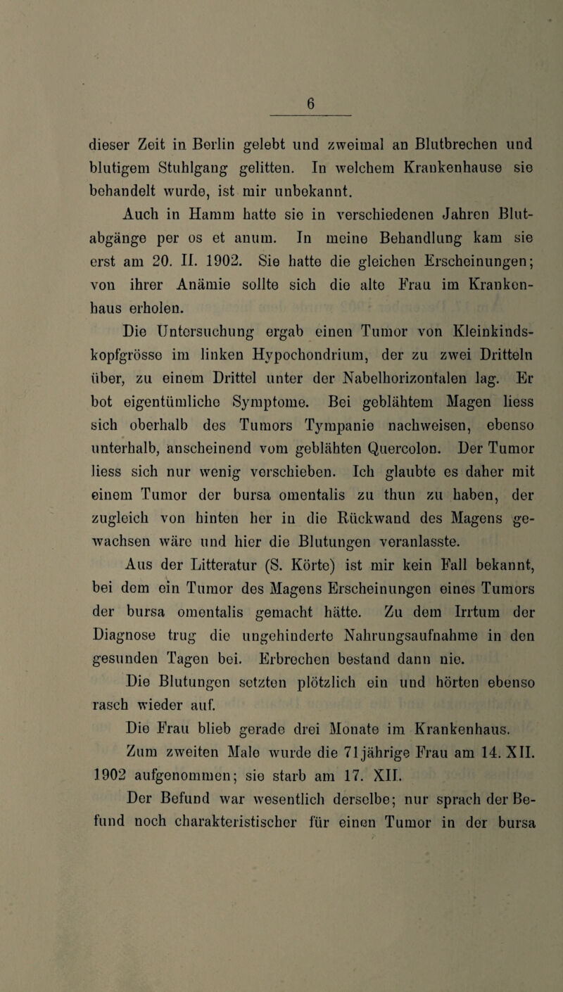 dieser Zeit in Berlin gelebt und zweimal an Blntbreehen und blutigem Stuhlgang gelitten. In welchem Kraukenhause sie behandelt wurde, ist mir unbekannt. Auch in Hamm hatte sie in verschiedenen Jahren Blut¬ abgänge per es et anum. In meine Behandlung kam sie erst am 20. II. 1902. Sie hatte die gleichen Erscheinungen; von ihrer Anämie sollte sich die alte Frau im Kranken¬ haus erholen. Die Untersuchung ergab einen Tumor von Kleinkinds¬ kopfgrösse im linken Hypochondrium, der zu zwei Dritteln über, zu einem Drittel unter der Nabelhorizontalen lag. Er bot eigentümliche Symptome. Bei geblähtem Magen liess sich oberhalb des Tumors Tympanie nachweisen, ebenso ♦ unterhalb, anscheinend vom geblähten Quercolon. Der Tumor liess sich nur wenig verschieben. Ich glaubte es daher mit einem Tumor der bursa omentalis zu thun zu haben, der zugleich von hinten her in die Rückwand des Magens ge¬ wachsen wäre und hier die Blutungen veranlasste. Aus der Litteratur (S. Körte) ist mir kein Fall bekannt, bei dem ein Tumor des Magens Erscheinungen eines Tumors der bursa omentalis gemacht hätte. Zu dem Irrtum der Diagnose trug die ungehinderte Nahrungsaufnahme in den gesunden Tagen bei. Erbrechen bestand dann nie. Die Blutungen setzten plötzlich ein und hörten ebenso rasch wieder auf. Die Frau blieb gerade drei Monate im Krankenhaus. Zum zweiten Male wurde die 71jährige Frau am 14. XII. 1902 aufgenommen; sie starb am 17. XII. Der Befund war wesentlich derselbe; nur sprach der Be¬ fund noch charakteristischer für einen Tumor in der bursa