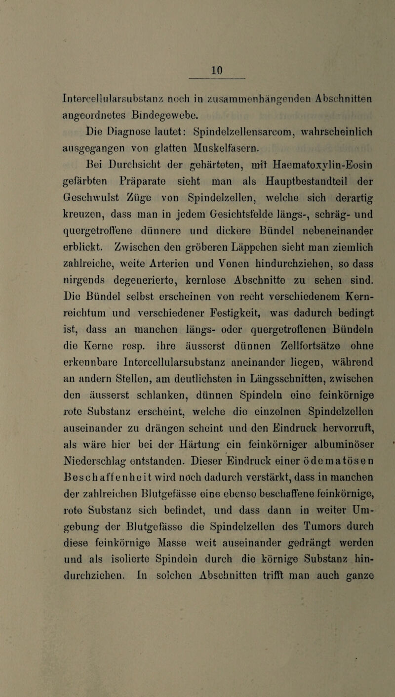 Intercellularsubstanz noch in zusammenhängenden Abschnitten angeordnetes Bindegewebe. Die Diagnose lautet: Spindelzellensarcom, wahrscheinlich ausgegangen von glatten Muskelfasern. Bei Durchsicht der gehärteten, mit Haematoxvlin-Eosin gefärbten Präparate sieht man als Hauptbestandteil der Geschwulst Züge von Spindelzellen, welche sich derartig kreuzen, dass man in jedem Gesichtsfelde längs-, schräg- und quergetroffene dünnere und dickere Bündel nebeneinander erblickt. Zwischen den gröberen Läppchen sieht man ziemlich zahlreiche, weite Arterien und Venen hindurchziehen, so dass nirgends degenerierte, kernlose Abschnitte zu sehen sind. Die Bündel selbst erscheinen von recht verschiedenem Kern- reichtum und verschiedener Festigkeit, was dadurch bedingt ist, dass an manchen längs- oder quergetroffenen Bündeln die Kerne resp. ihre äusserst dünnen Zellfortsätzo ohne erkennbare Intercellularsubstanz aneinander liegen, während an andern Stellen, am deutlichsten in Längsschnitten, zwischen den äusserst schlanken, dünnen Spindeln oine feinkörnige rote Substanz erscheint, welche die einzelnen Spindelzellen auseinander zu drängen scheint und den Eindruck hervorruft, als wäre hier bei der Härtung ein feinkörniger albuminöser Niederschlag entstanden. Dieser Eindruck einer ödematösen Beschaffenheit wird noch dadurch verstärkt, dass in manchen der zahlreichen Blutgefässe eine ebenso beschaffene feinkörnige, rote Substanz sich befindet, und dass dann in weiter Um¬ gebung der Blutgefässe die Spindelzellen des Tumors durch diese feinkörnige Masse weit auseinander gedrängt werden und als isolierte Spindeln durch die körnige Substanz hin¬ durchziehen. In solchen Abschnitten trifft man auch ganze