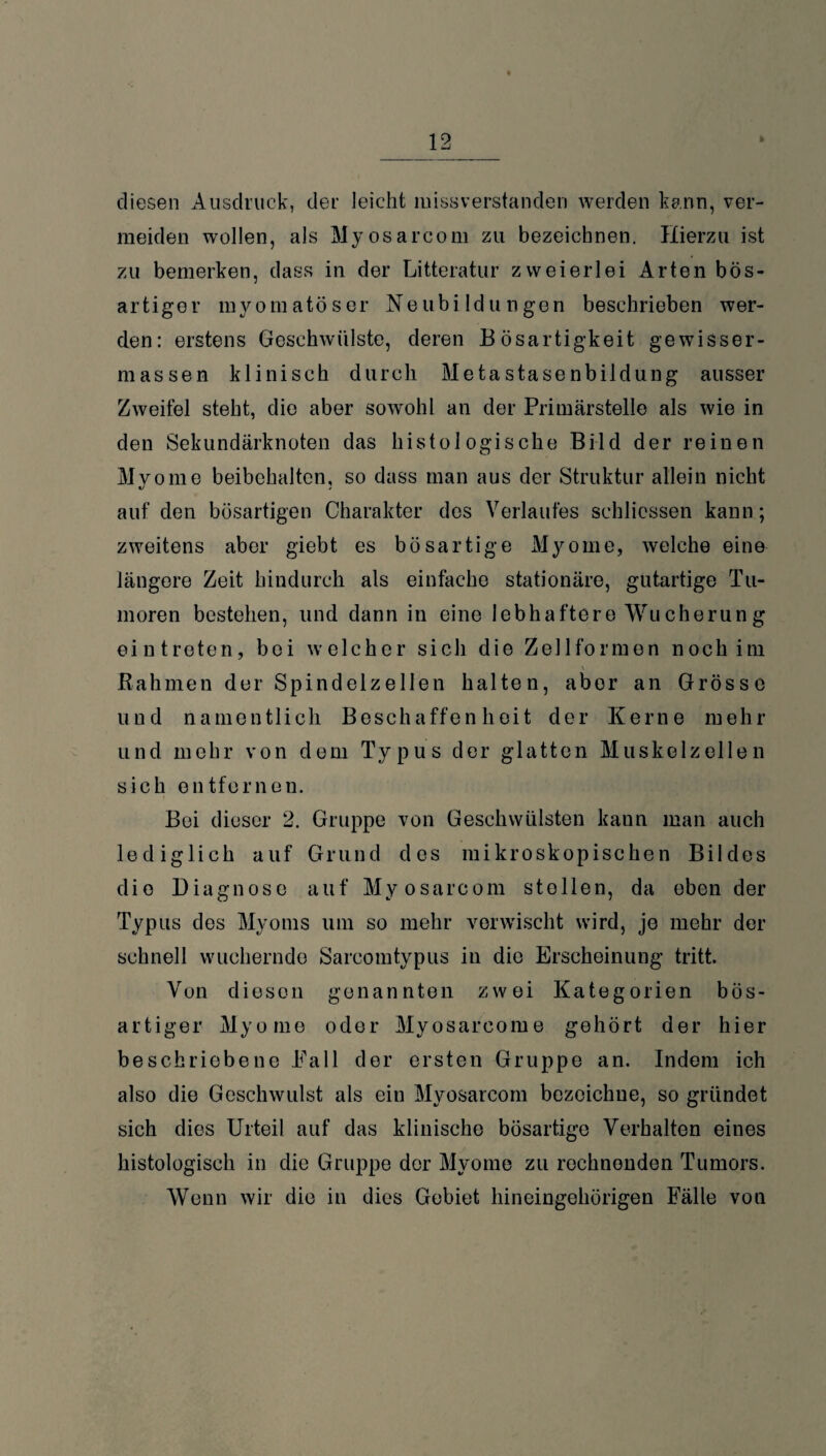 diesen Ausdruck, der leicht missverstanden werden kann, ver¬ meiden wollen, als Myosarcom zu bezeichnen. Hierzu ist zu bemerken, dass in der Litteratur zweierlei Arten bös¬ artiger myomatöser Neubildungen beschrieben wer¬ den: erstens Geschwülste, deren Bösartigkeit gewisser- raassen klinisch durch Metastasenbildung ausser Zweifel steht, die aber sowohl an der Primärstelle als wie in den Sekundärknoten das histologische Bild der reinen Myome beibehalten, so dass man aus der Struktur allein nicht auf den bösartigen Charakter des Verlaufes schlicssen kann; zweitens aber giebt es bösartige Myome, welche eine längere Zeit hindurch als einfache stationäre, gutartige Tu¬ moren bestehen, und dann in eine lebhaftere Wucherung eintreten, bei welcher sich die Zellformen noch im Rahmen der Spindelzellen halten, aber an Grösse und namentlich Beschaffenheit der Kerne mehr und mehr von dem Typus der glatten Muskelzellen sich entfernen. Bei dieser 2. Gruppe von Geschwülsten kann man auch lediglich auf Grund des mikroskopischen Bildes die Diagnose auf Myosarcom stellen, da eben der Typus des Myoms um so mehr verwischt wird, je mehr der schnell wuchernde Sarcomtypus in die Erscheinung tritt. Von diesen genannten zwei Kategorien bös¬ artiger Myome oder Myosarcome gehört der hier beschriebene Pall der ersten Gruppe an. Indem ich also die Geschwulst als ein Myosarcom bezeichne, so gründet sich dies Urteil auf das klinische bösartige Verhalten eines histologisch in die Gruppe der Myome zu rechnenden Tumors. Wenn wir die in dies Gebiet hineingehörigen Fälle von