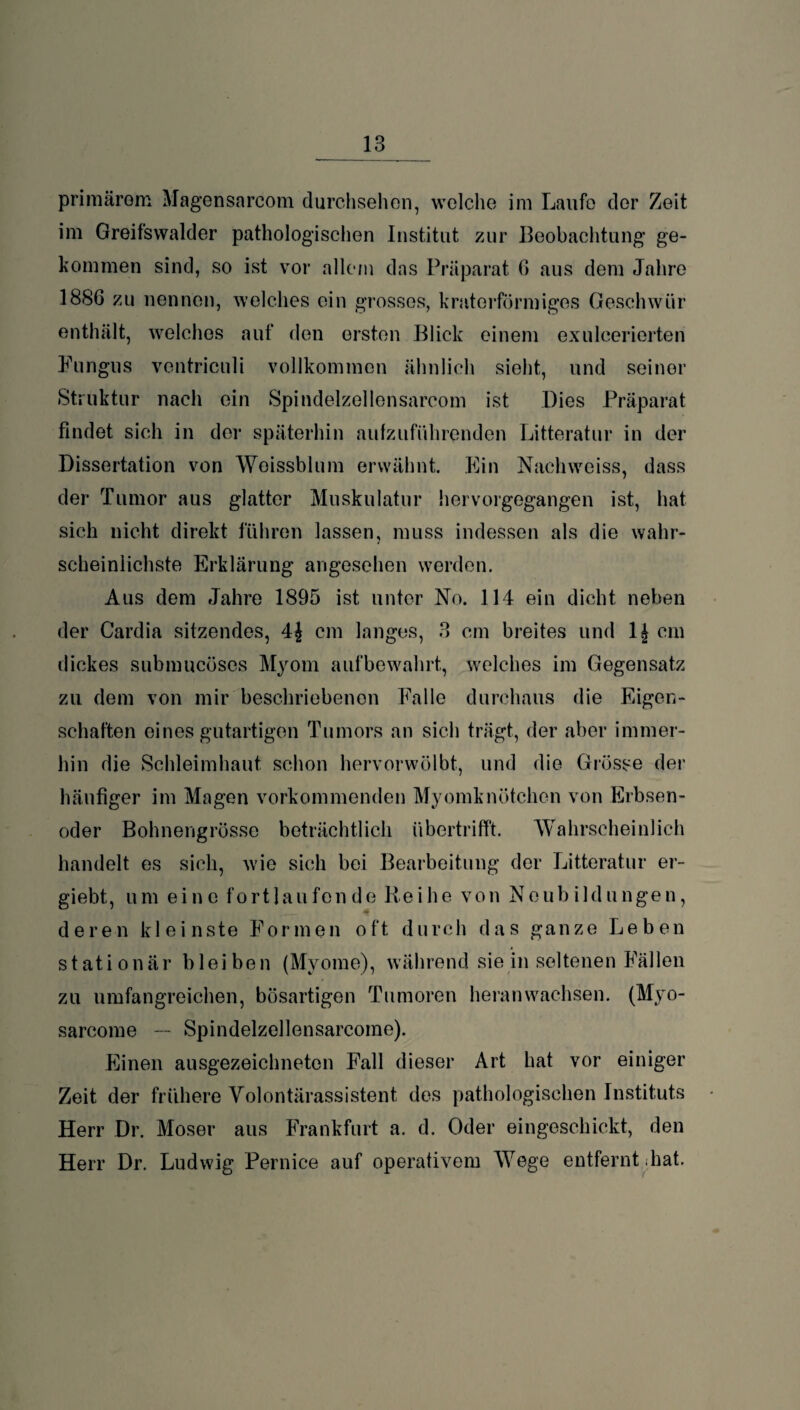 _13 _ primärem Magensarcom durchsehen, welche im Laufe der Zeit im Greifswalder pathologischen Institut zur Beobachtung ge¬ kommen sind, so ist vor allem das Präparat 6 aus dem Jahre 1886 zu nennen, welches ein grosses, kraterförmiges Geschwür enthält, welches auf den ersten Blick einem exulcerierten Fungus vontriculi vollkommen ähnlich sieht, und seiner Struktur nach ein Spindelzellensarcom ist Dies Präparat findet sich in der späterhin aufzuführenden Litteratur in der Dissertation von Weissblum erwähnt. Ein Nachwciss, dass der Tumor aus glatter Muskulatur hervorgegangen ist, hat sich nicht direkt fuhren lassen, muss indessen als die wahr¬ scheinlichste Erklärung angesehen werden. Aus dem Jahre 1895 ist unter No. 114 ein dicht neben der Cardia sitzendes, 4£ cm langes, 3 cm breites und 1£ cm dickes submucöses Myom aufbewahrt, welches im Gegensatz zu dem von mir beschriebenen Falle durchaus die Eigen¬ schaften eines gutartigen Tumors an sich trägt, der aber immer¬ hin die Schleimhaut schon hervorwölbt, und die Grösse der häufiger im Magen vorkommenden Myomknötchen von Erbsen¬ oder Bohnengrösse beträchtlich übertrifft. Wahrscheinlich handelt es sich, wie sich bei Bearbeitung der Litteratur er- giebt, um eine fortlaufende Reihe von Neubildungen, deren kleinste Formen oft durch das ganze Leben stationär bleiben (Myome), während sie in seltenen Fällen zu umfangreichen, bösartigen Tumoren heranwachsen. (Myo- sarcome — Spindelzellensarcome). Einen ausgezeichneten Fall dieser Art hat vor einiger Zeit der frühere Volontärassistent des pathologischen Instituts Herr Dr. Moser aus Frankfurt a. d. Oder eingeschickt, den Herr Dr. Ludwig Pernice auf operativem Wege entfernt hat.