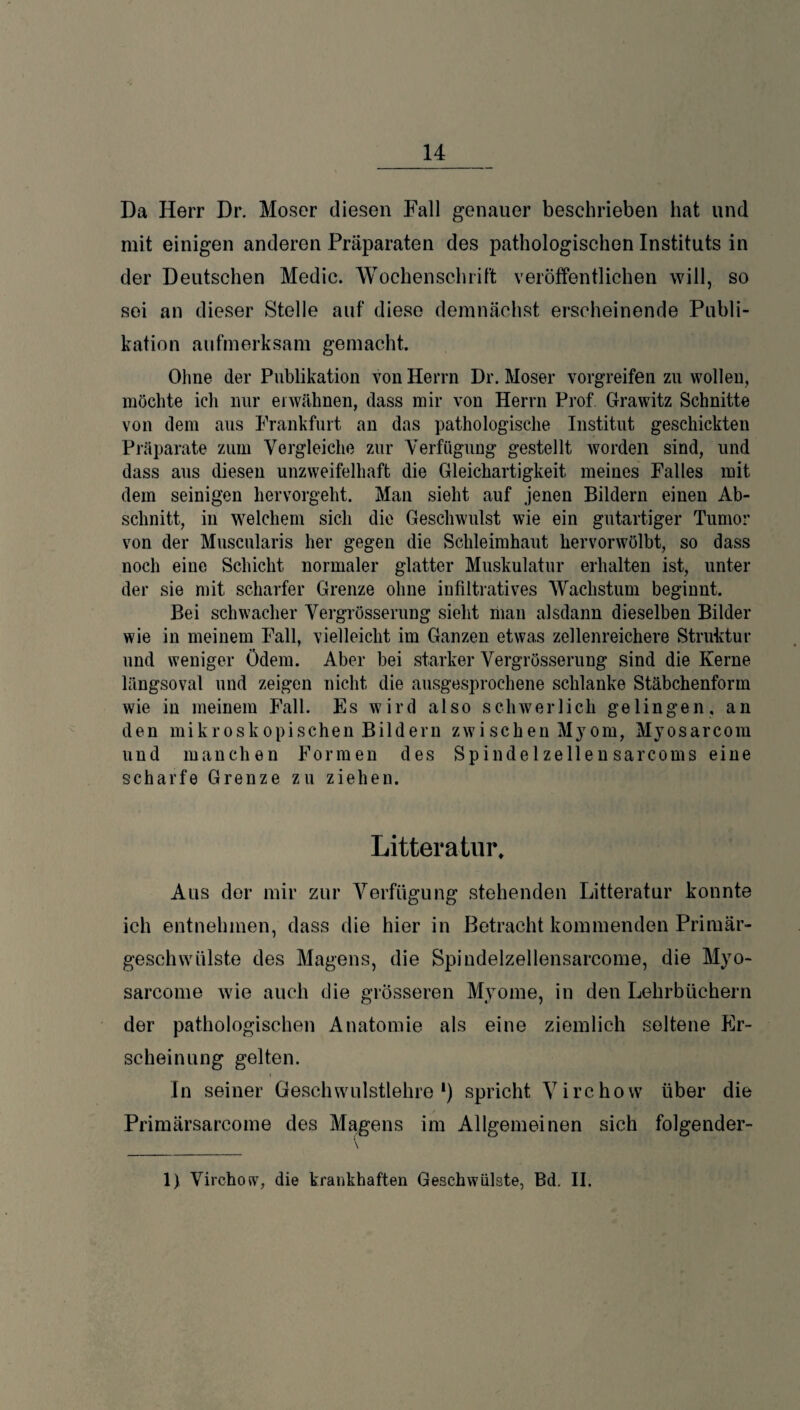 Da Herr Dr. Moser diesen Fall genauer beschrieben hat und mit einigen anderen Präparaten des pathologischen Instituts in der Deutschen Medic. Wochenschrift veröffentlichen will, so sei an dieser Stelle auf diese demnächst erscheinende Publi¬ kation aufmerksam gemacht. Ohne der Publikation von Herrn Dr. Moser vorgreifen zu wollen, möchte ich nur erwähnen, dass mir von Herrn Prof Grawitz Schnitte von dem aus Frankfurt an das pathologische Institut geschickten Präparate zum Vergleiche zur Verfügung gestellt worden sind, und dass aus diesen unzweifelhaft die Gleichartigkeit meines Falles mit dem seinigen hervorgeht. Man sieht auf jenen Bildern einen Ab¬ schnitt, in welchem sich die Geschwulst wie ein gutartiger Tumor von der Muscularis her gegen die Schleimhaut hervorwölbt, so dass noch eine Schicht normaler glatter Muskulatur erhalten ist, unter der sie mit scharfer Grenze ohne infiltratives Wachstum beginnt. Bei schwacher Vergrösserung sieht man alsdann dieselben Bilder wie in meinem Fall, vielleicht im Ganzen etwas zellenreichere Struktur und weniger Ödem. Aber bei starker Vergrösserung sind die Kerne längsoval und zeigen nicht die ausgesprochene schlanke Stäbchenform wie in meinem Fall. Es wird also schwerlich gelingen, an den mikroskopischen Bildern zwi sehen Myom, Mvosarcom und manchen Formen des Spinde 1 zellen sarcoms eine scharfe Grenze zu ziehen. Litteratur, Aus der mir zur Verfügung stehenden Litteratur konnte ich entnehmen, dass die hier in Betracht kommenden Primär¬ geschwülste des Magens, die Spindelzellensarcome, die Myo- sarcome wie auch die grösseren Myome, in den Lehrbüchern der pathologischen Anatomie als eine ziemlich seltene Er¬ scheinung gelten. In seiner Geschwulstlehre1) spricht Virchow über die Primärsarcome des Magens im Allgemeinen sich folgender-