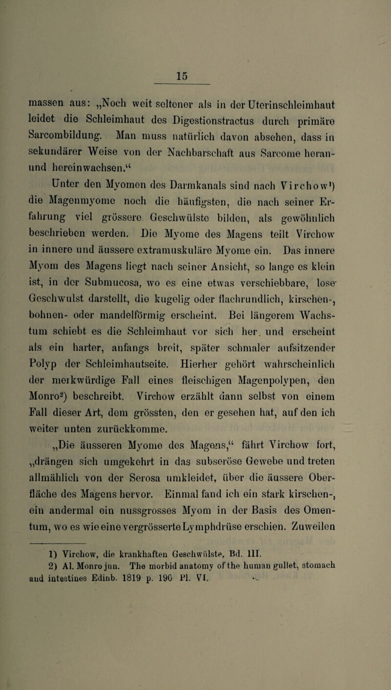 raassen aus: „Noch weit seltener als in der Uterinschleimhaut leidet die Schleimhaut des Digestionstractus durch primäre Sarcombildung. Man muss natürlich davon absehen, dass in sekundärer Weise von der Nachbarschaft aus Sarcome heran- und hereinwachsen.u Unter den Myomen des Darmkanals sind nach Virchow1) die Magenmyome noch die häufigsten, die nach seiner Er¬ fahrung viel grössere. Geschwülste bilden, als gewöhnlich beschrieben werden. Die Myome des Magens teilt Virchow in innere und äussere extramuskuläre Mvome ein. Das innere V Myom des Magens liegt nach seiner Ansicht, so lange es klein ist, in der Submucosa, wo es eine etwas verschiebbare, lose' Geschwulst darstellt, die kugelig oder flachrundlich, kirschen-, bohnen- oder mandelförmig erscheint. Bei längerem Wachs¬ tum schiebt es die Schleimhaut vor sich her und erscheint als ein harter, anfangs breit, später schmaler aufsitzender Polyp der Schleimhautseite. Hierher gehört wahrscheinlich der merkwürdige Fall eines fleischigen Magenpolypen, den Monro2) beschreibt. Virchow erzählt dann selbst von einem Fall dieser Art, dem grössten, den er gesehen hat, auf den ich weiter unten zurückkomme. „Die äusseren Myome des Magens,“ fährt Virchow fort, „drängen sich umgekehrt in das subseröse Gewebe und treten allmählich von der Serosa umkleidet, über die äussere Ober¬ fläche des Magens hervor. Einmal fand ich ein stark kirschen-, ein andermal ein nussgrosses Myom in der Basis des Omen¬ tum, wo es wieeinevergrösserteLymphdrüse erschien. Zuweilen 1) Virchow, die krankhaften Geschwülste, Bd. 111. 2) Al. Monro jun. The morbid anatomv ofthe human gullet, stomach and inteatines Edinb. 1819 p. 190 PL VI.