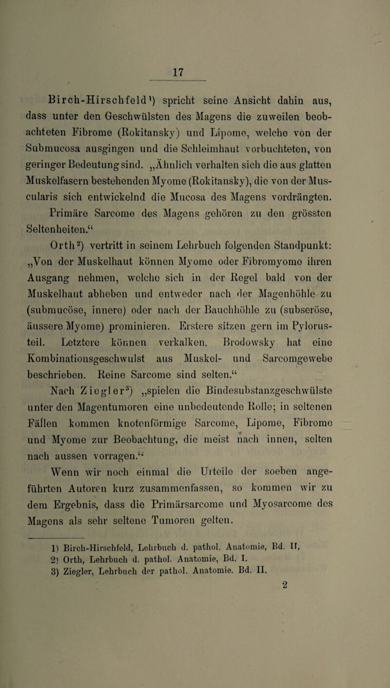 Bir ch-Hirsch feid ’) spricht seine Ansicht dahin aus, dass unter den Geschwülsten des Magens die zuweilen beob¬ achteten Fibrome (Rokitansky) und Lipome, welche von der Submucosa ausgingen und die Schleimhaut vorbuchteten, von geringer Bedeutungsind. „Ähnlich verhalten sich die aus glatten Muskelfasern bestehenden Myome (Rokitansky), die von der Mus- cularis sich entwickelnd die Mucosa des Magens vordrängten. Primäre Sarcome des Magens gehören zu den grössten Seltenheiten.“ Orth1 2) vertritt in seinem Lehrbuch folgenden Standpunkt: „Von der Muskelhaut können Myome oder Fibromyomo ihren Ausgang nehmen, welche sich in der Regel bald von der Muskelhaut abheben und entweder nach der Magenhöhle zu (submucöse, innere) oder nach der Bauchhöhle zu (subseröse, äussere Myome) prominieren. Erstere sitzen gern im Pylorus- teil. Letztere können verkalken. Brodowsky hat eine Kombinationsgeschwulst aus Muskel- und Sarcomgewebe beschrieben. Reine Sarcome sind selten.“ Nach Ziegler3) „spielen die Bindesubstanzgeschwülste © unter den Magentumoren eine unbedeutende Rolle; in seltenen Fällen kommen knotenförmige Sarcome, Lipome, Fibrome und Myome zur Beobachtung, die meist nach innen, selten nach aussen vorragen.“' Wenn wir noch einmal die Urteile der soeben ange¬ führten Autoren kurz zusammenfassen, so kommen wir zu dem Ergebnis, dass die Primärsarcome und Myosarcome des Magens als sehr seltene Tumoren gelten. 1) Birch-Hirschfeld, Lehrbuch d. pathol. Anatomie, Bd. If, 2) Orth, Lehrbuch d. pathol. Anatomie, Bd. I. 8) Ziegler, Lehrbuch der pathol. Anatomie. Bd. II. 2