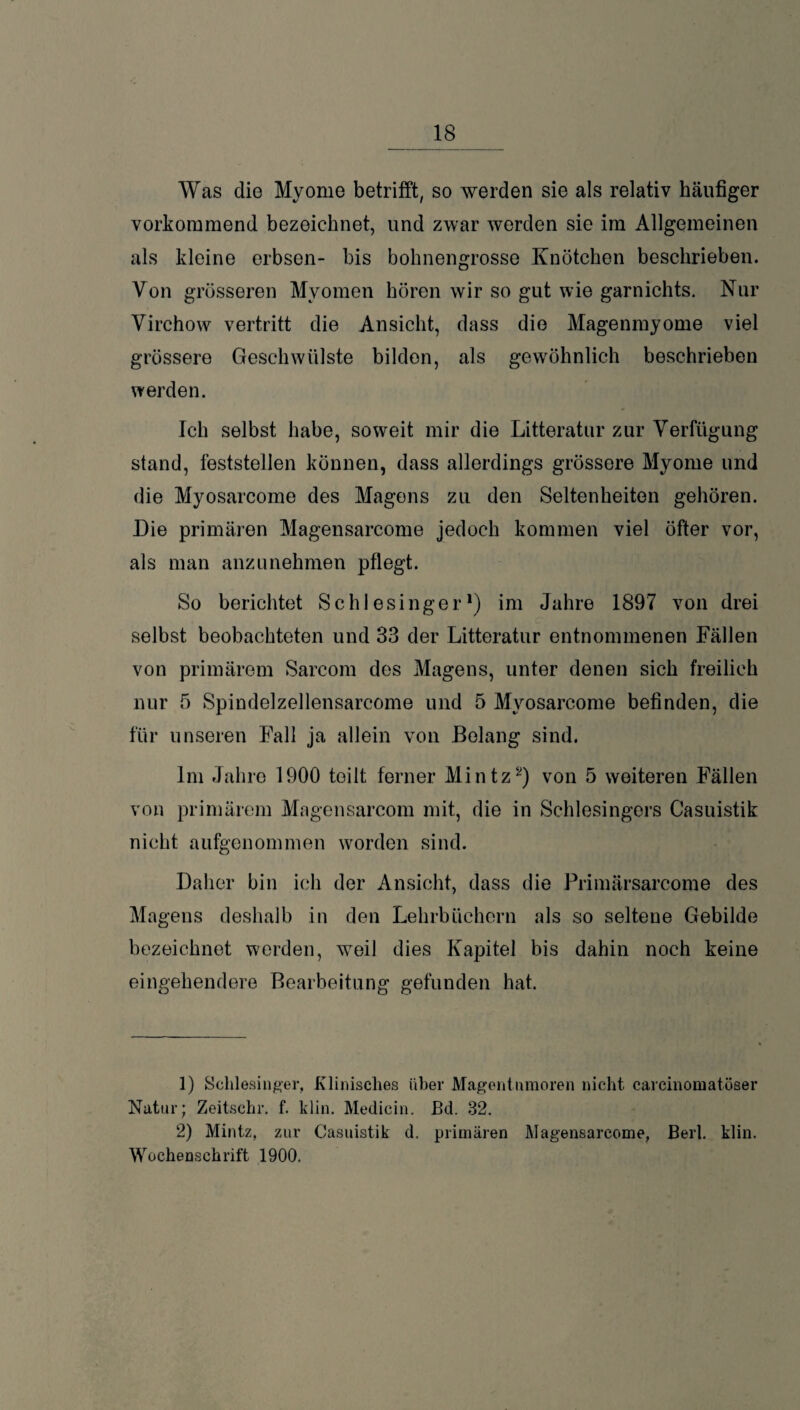 _ 18_ Was die Myome betrifft, so werden sie als relativ häufiger vorkommend bezeichnet, und zwar werden sie im Allgemeinen als kleine erbsen- bis bohnengrosse Knötchen beschrieben. Von grösseren Myomen hören wir so gut wie garnichts. Nur Virchow vertritt die Ansicht, dass die Magenmyome viel grössere Geschwülste bilden, als gewöhnlich beschrieben werden. Ich selbst habe, soweit mir die Litteratur zur Verfügung stand, feststellen können, dass allerdings grössere Myome und die Myosarcome des Magens zu den Seltenheiten gehören. Die primären Magensarcome jedoch kommen viel öfter vor, als man anzunehmen pflegt. So berichtet Schlesinger1) im Jahre 1897 von drei selbst beobachteten und 33 der Litteratur entnommenen Fällen von primärem Sarcom des Magens, unter denen sich freilich nur 5 Spindelzellensarcome und 5 Myosarcome befinden, die für unseren Fall ja allein von Belang sind. Im Jahre 1900 teilt ferner Mintz2) von 5 weiteren Fällen von primärem Magensarcom mit, die in Schlesingers Casuistik nicht aufgenommen worden sind. Daher bin ich der Ansicht, dass die Primärsarcome des Magens deshalb in den Lehrbüchern als so seltene Gebilde bezeichnet werden, weil dies Kapitel bis dahin noch keine eingehendere Bearbeitung gefunden hat. 1) Schlesinger, Klinisches über Magentnmoren nicht carcinomatöser Natur; Zeitschr. f. klin. Medicin. Bd. 32. 2) Mintz, zur Casuistik d. primären Magensarcome, Berl. klin. Wochenschrift 1900.