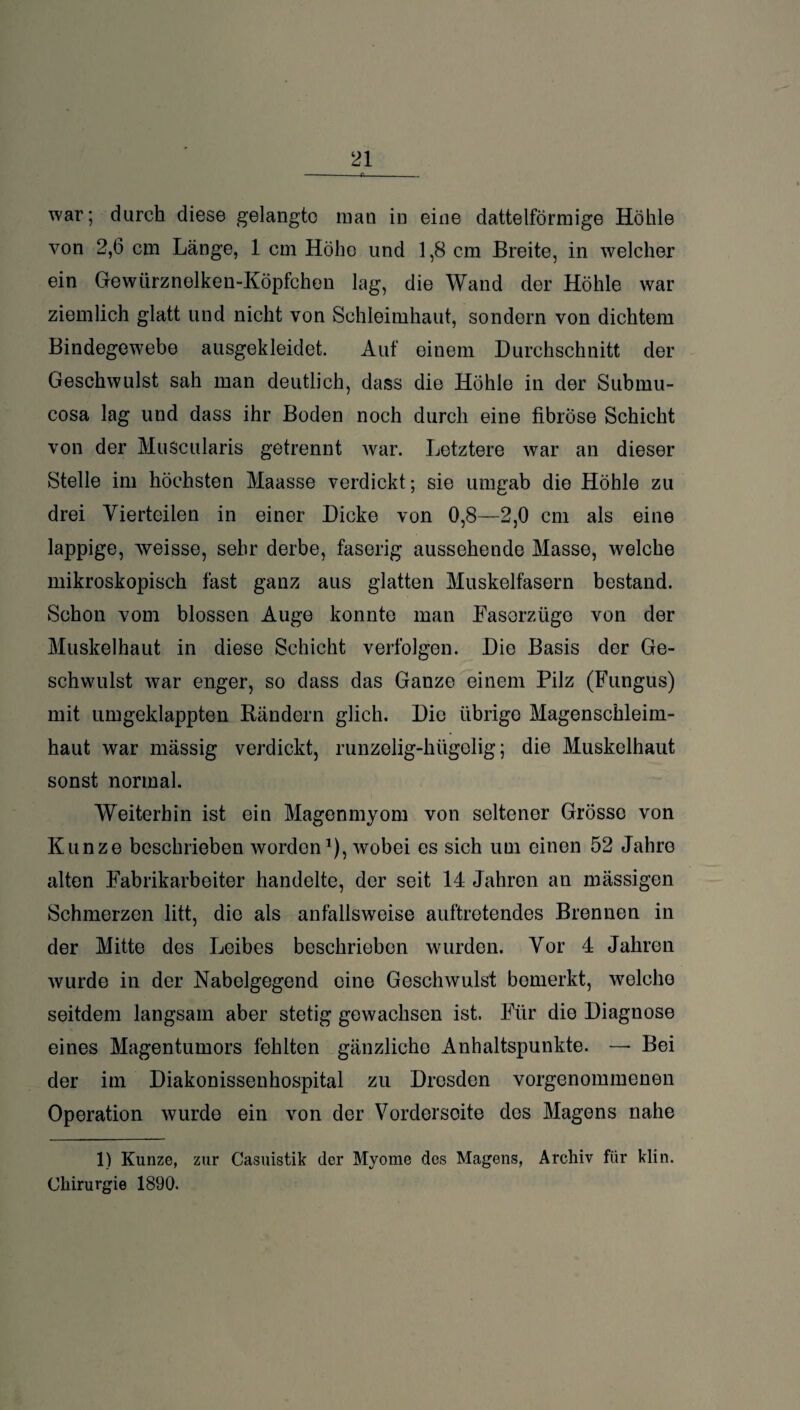 -—-R- war; durch diese gelangte man in eine dattelförmige Höhle von 2,6 cm Länge, 1 cm Höhe und 1,8 cm Breite, in welcher ein Gewtirznelken-Köpfchen lag, die Wand der Höhle war ziemlich glatt und nicht von Schleimhaut, sondern von dichtem Bindegewebe ausgekleidet. Auf einem Durchschnitt der Geschwulst sah man deutlich, dass die Höhle in der Submu- cosa lag und dass ihr Boden noch durch eine fibröse Schicht von der MuScularis getrennt war. Letztere war an dieser Stelle im höchsten Maasse verdickt; sie umgab die Höhle zu drei Vierteilen in einer Dicke von 0,8—2,0 cm als eine lappige, weisse, sehr derbe, faserig aussehende Masse, welche mikroskopisch fast ganz aus glatten Muskelfasern bestand. Schon vom blossen Auge konnte man Fasorzüge von der Muskelhaut in diese Schicht verfolgen. Die Basis der Ge¬ schwulst war enger, so dass das Ganze einem Pilz (Fungus) mit umgeklappten Rändern glich. Die übrige Magenschleim¬ haut war mässig verdickt, runzelig-hügelig; die Muskelhaut sonst normal. Weiterhin ist ein Magenmyom von seltener Grösse von Kunze beschrieben worden1), wobei es sich um einen 52 Jahre alten Fabrikarbeiter handelte, der seit 14 Jahren an mässigen Schmerzen litt, die als anfallsweise auftretendes Brennen in der Mitte des Leibes beschrieben wurden. Vor 4 Jahren wurde in der Nabelgegend eine Geschwulst bemerkt, welche seitdem langsam aber stetig gewachsen ist. Für die Diagnose eines Magentumors fehlten gänzliche Anhaltspunkte. — Bei der im Diakonissenhospital zu Dresden vorgenommenen Operation wurde ein von der Vorderseite des Magens nahe 1) Kunze, zur Casuistik der Myome des Magens, Archiv für klin. Chirurgie 1890.