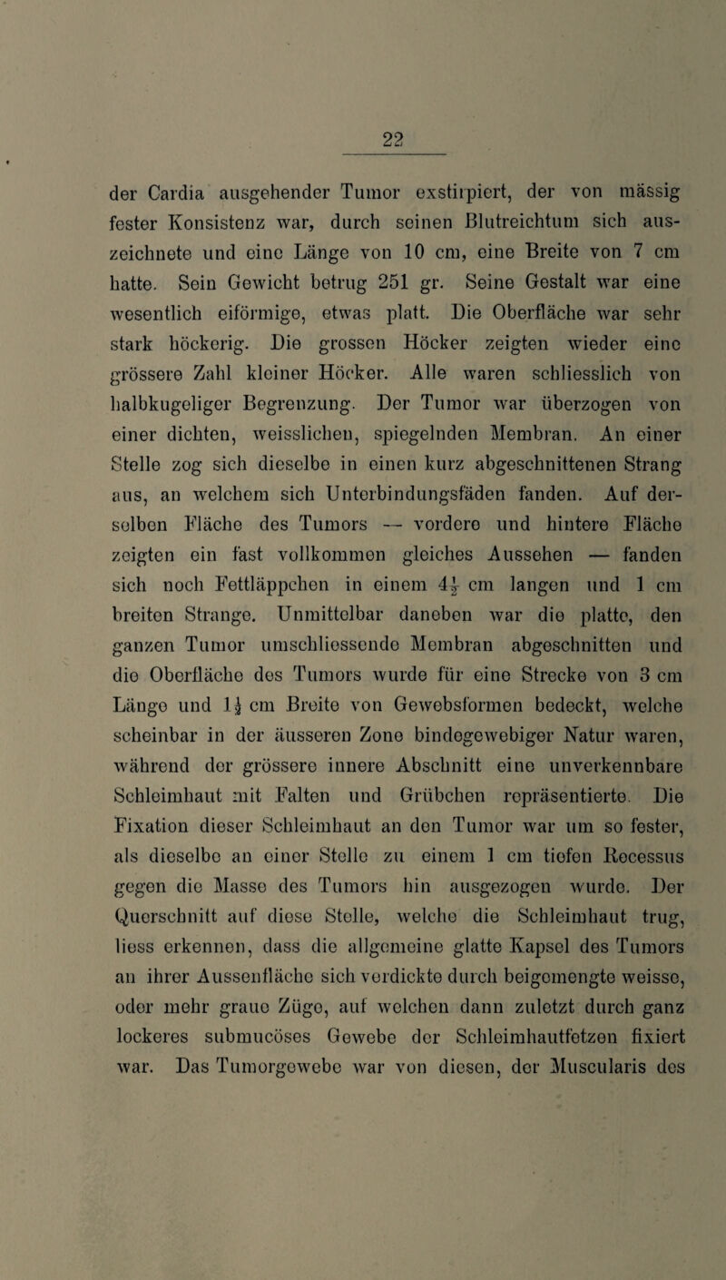 der Cardia ausgehender Tumor exstirpiert, der von massig fester Konsistenz war, durch seinen Blutreichtum sich aus¬ zeichnete und eine Länge von 10 cm, eine Breite von 7 cm hatte. Sein Gewicht betrug 251 gr. Seine Gestalt war eine wesentlich eiförmige, etwas platt. Die Oberfläche war sehr stark höckerig. Die grossen Höcker zeigten wieder eine grössere Zahl kleiner Höcker. Alle waren schliesslich von halbkugeliger Begrenzung. Der Tumor war überzogen von einer dichten, weisslichen, spiegelnden Membran. An einer Stelle zog sich dieselbe in einen kurz abgeschnittenen Strang aus, an welchem sich Unterbindungsfäden fänden. Auf der¬ selben Fläche des Tumors — vordere und hintere Fläche zeigten ein fast vollkommen gleiches Aussehen — fanden sich noch Fettläppchen in einem 4^ cm langen und 1 cm breiten Strange. Unmittelbar daneben war die platte, den ganzen Tumor umschliessende Membran abgeschnitten und die Oberfläche des Tumors wurde für eine Strecke von 3 cm Länge und lj cm Breite von Gewebsformen bedeckt, welche scheinbar in der äusseren Zone bindogewebiger Natur waren, während der grössere innere Abschnitt eine unverkennbare Schleimhaut mit Falten und Grübchen repräsentierte. Die Fixation dieser Schleimhaut an den Tumor war um so fester, als dieselbe an einer Stelle zu einem 1 cm tiefen Kecessus gegen die Masse des Tumors hin ausgezogen wurde. Der Querschnitt auf diese Stelle, welche die Schleimhaut trug, liess erkennen, dass die allgemeine glatte Kapsel des Tumors an ihrer Aussenfläche sich verdickte durch beigemengte weisso, oder mehr graue Züge, auf welchen dann zuletzt durch ganz lockeres submucöses Gewebe der Schleimhautfetzen fixiert war. Das Tumorgewebe war von diesen, der Museularis des