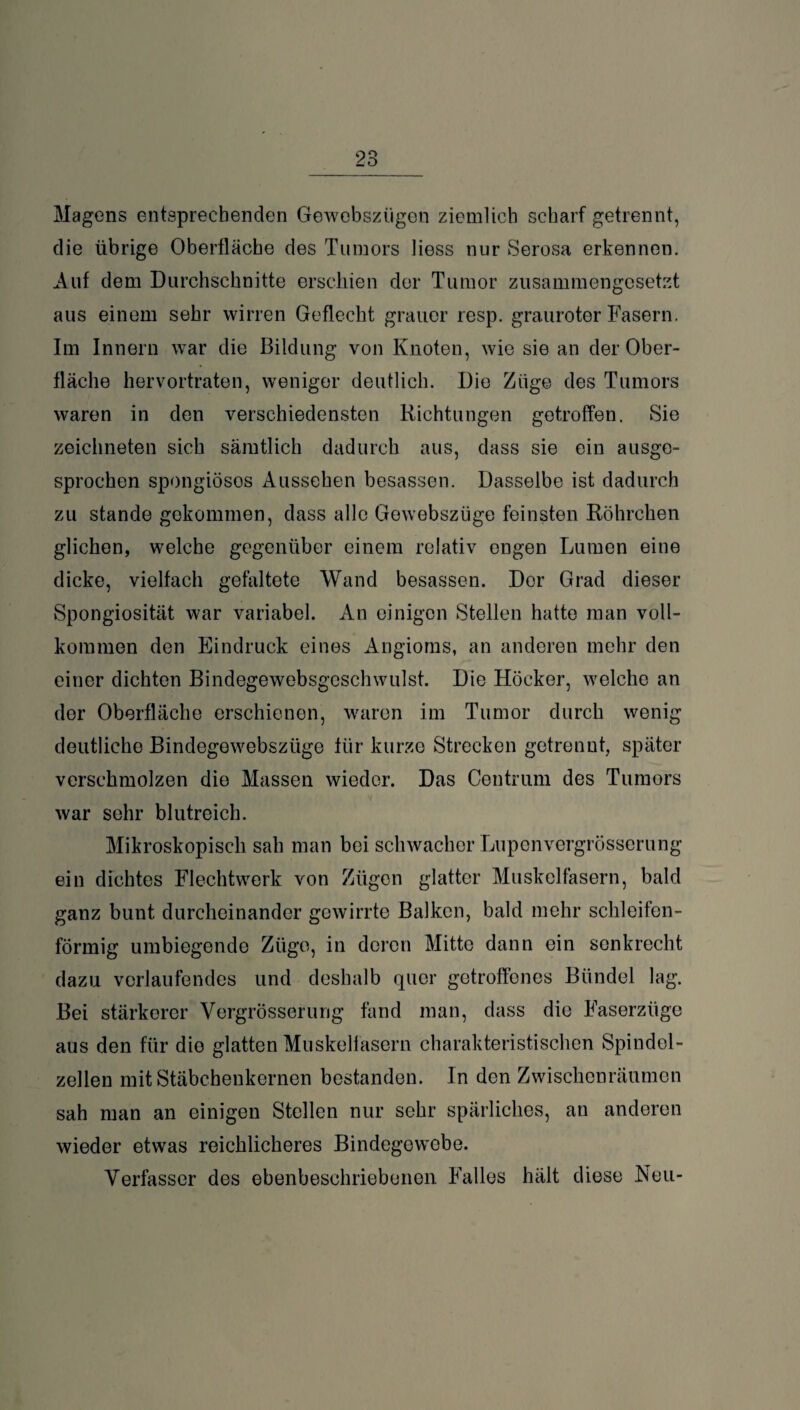 Magens entsprechenden Gewebsziigen ziemlich scharf getrennt, die übrige Oberfläche des Tumors Hess nur Serosa erkennen. Auf dem Durchschnitte erschien der Tumor zusammengesetzt aus einem sehr wirren Geflecht grauer resp. grauroter Fasern. Im Innern war die Bildung von Knoten, wie sie an der Ober¬ fläche hervortraten, weniger deutlich. Die Züge des Tumors waren in den verschiedensten Richtungen getroffen. Sie zeichneten sich sämtlich dadurch aus, dass sie ein ausge¬ sprochen spongiösos Aussehen besassen. Dasselbe ist dadurch zu stände gekommen, dass alle Gowebszüge feinsten Röhrchen glichen, welche gegenüber einem relativ engen Lumen eine dicke, vielfach gefaltete Wand besassen. Der Grad dieser Spongiosität war variabel. An einigen Stellen hatte man voll¬ kommen den Eindruck eines Angioms, an anderen mehr den einer dichten Bindegewebsgeschwulst. Die Höcker, welche an der Oberfläche erschienen, waren im Tumor durch wenig deutliche Bindegewebsztige für kurze Strecken getrennt, später verschmolzen die Massen wieder. Das Centrum des Tumors war sehr blutreich. Mikroskopisch sah man bei schwacher Lupenvergrösserung ein dichtes Flechtwerk von Zügen glatter Muskelfasern, bald ganz bunt durcheinander gewirrte Balken, bald mehr schleifen¬ förmig umbiegende Züge, in deren Mitte dann ein senkrecht dazu verlaufendes und deshalb quer getroffenes Bündel lag. Bei stärkerer Vergrösserung fand man, dass die Faserzüge aus den für die glatten Muskelfasern charakteristischen Spindel¬ zellen mit Stäbchenkernen bestanden. In den Zwischenräumen sah man an einigen Stellen nur sehr spärliches, an anderen wieder etwas reichlicheres Bindegewebe. Verfasser des ebenbesehriebenon Falles hält diese Reu-
