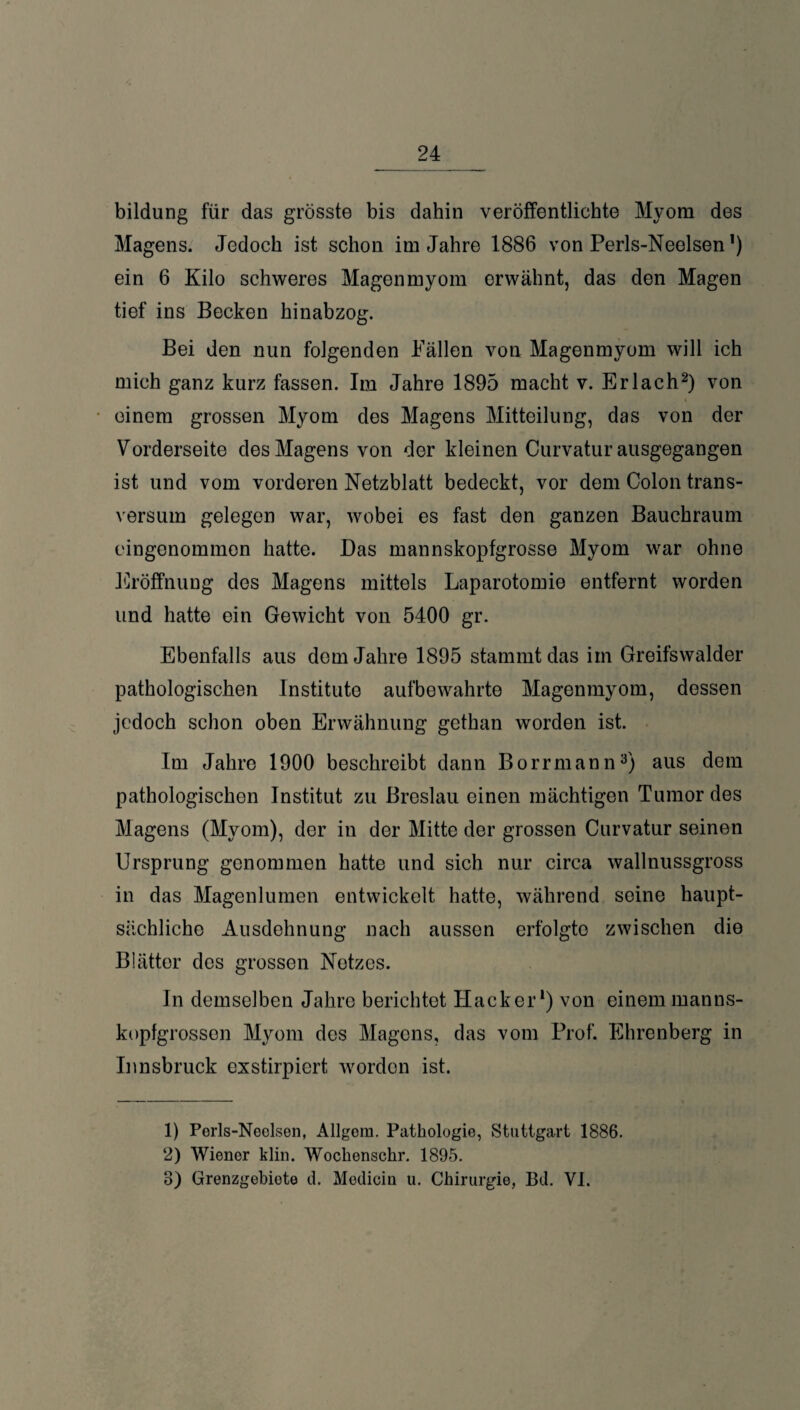 __24 bildung für das grösste bis dahin veröffentlichte Myom des Magens. Jedoch ist schon im Jahre 1886 von Perls-Neelsen’) ein 6 Kilo schweres Magenmyom erwähnt, das den Magen tief ins Becken hinabzog. Bei den nun folgenden Fällen von Magenmyom will ich mich ganz kurz fassen. Im Jahre 1895 macht v. Erlach2) von einem grossen Myom des Magens Mitteilung, das von der Vorderseite des Magens von der kleinen Curvatur ausgegangen ist und vom vorderen Netzblatt bedeckt, vor dem Colon trans- versum gelegen war, wobei es fast den ganzen Bauchraum eingenommen hatte. Das mannskopfgrosse Myom war ohne Eröffnung des Magens mittels Laparotomie entfernt worden und hatte ein Gewicht von 5400 gr. Ebenfalls aus dem Jahre 1895 stammt das iin Greifswalder pathologischen Institute aufbewahrte Magenmyom, dessen jedoch schon oben Erwähnung gethan worden ist. Im Jahre 1900 beschreibt dann Borrmann3) aus dem pathologischen Institut zu Breslau einen mächtigen Tumor des Magens (Myom), der in der Mitte der grossen Curvatur seinen Ursprung genommen hatte und sich nur circa wallnussgross in das Magenlumen entwickelt hatte, während seine haupt¬ sächliche Ausdehnung nach aussen erfolgte zwischen die Blätter des grossen Netzes. In demselben Jahre berichtet Hacker1) von einem manns¬ kopfgrossen Myom des Magens, das vom Prof. Ehrenberg in Innsbruck exstirpiert worden ist. 1) Perls-Neelsen, Allgem. Pathologie, Stuttgart 1886. 2) Wiener klin. Wocliensehr. 1895. 8) Grenzgebiete d. Modicin u. Chirurgie, Bd. VI.