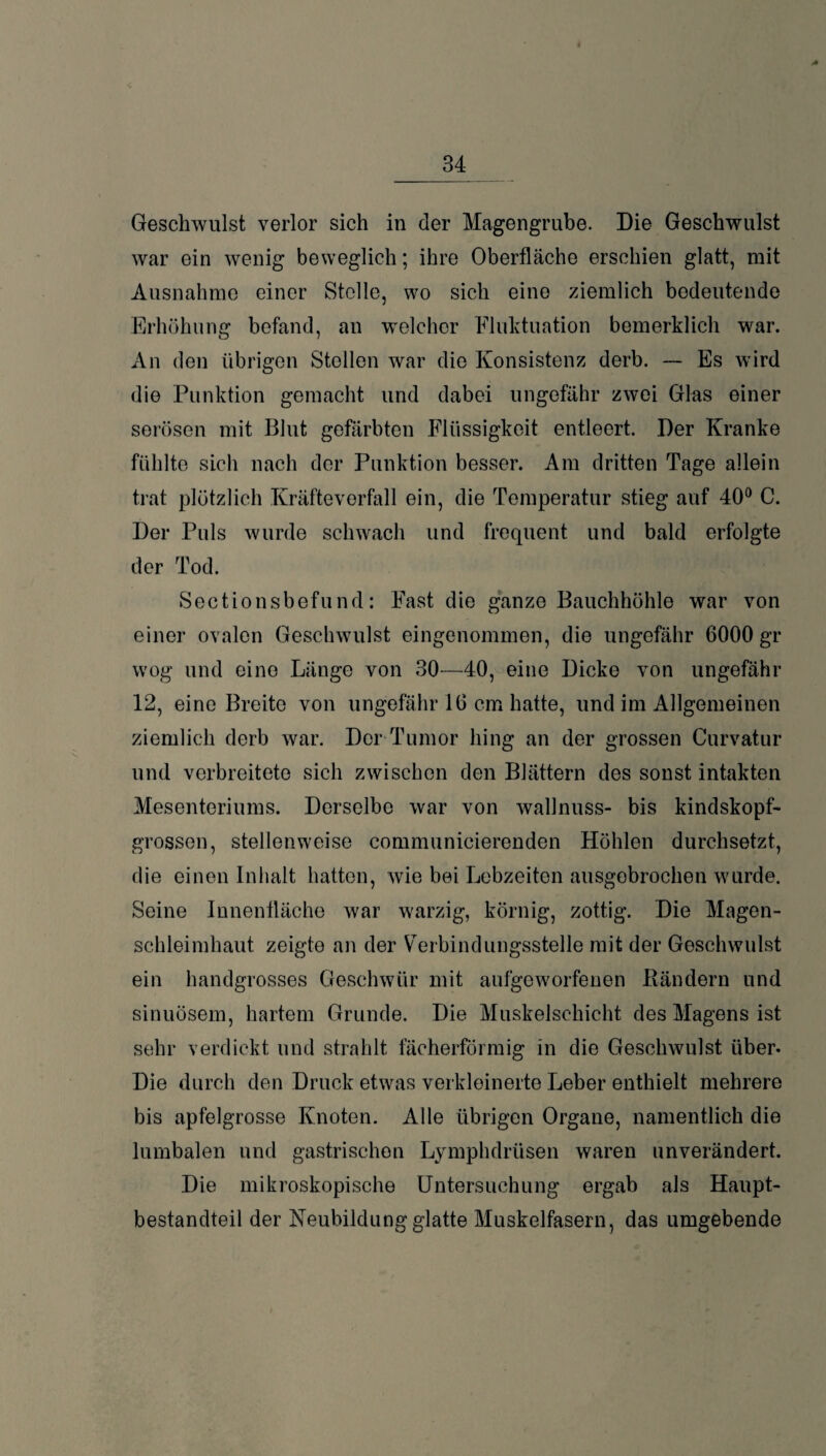 A Geschwulst verlor sich in der Magengrube. Die Geschwulst war ein wenig beweglich; ihre Oberfläche erschien glatt, mit Ausnahme einer Stolle, wo sich eine ziemlich bedeutende Erhöhung befand, an welcher Fluktuation bemerklich war. x\n den übrigen Stollen war die Konsistenz derb. — Es wird die Punktion gemacht und dabei ungefähr zwei Glas einer serösen mit Blut gefärbten Flüssigkeit entleert. Der Kranke fühlte sich nach der Punktion besser. Am dritten Tage allein trat plötzlich Kräfteverfall ein, die Temperatur stieg auf 40° C. Der Puls wurde schwach und frequent und bald erfolgte der Tod. Sectionsbefund: Fast die ganze Bauchhöhle war von einer ovalen Geschwulst eingenommen, die ungefähr 6000 gr wog und eine Länge von 30—40, eine Dicke von ungefähr 12, eine Breite von ungefähr 16 cm hatte, und im Allgemeinen ziemlich derb war. Der Tumor hing an der grossen Curvatur und verbreitete sich zwischen den Blättern des sonst intakten Mesenteriums. Derselbe war von wallnuss- bis kindskopf¬ grossen, stellenweise communicierenden Höhlen durchsetzt, die einen Inhalt hatten, wie bei Lebzeiten ausgebrochen wurde. Seine Innenfläche war warzig, körnig, zottig. Die Magen¬ schleimhaut zeigte an der Verbindungsstelle mit der Geschwulst ein handgrosses Geschwür mit aufgeworfenen Bändern und sinuösem, hartem Grunde. Die Muskelschicht des Magens ist sehr verdickt und strahlt fächerförmig in die Geschwulst über. Die durch den Druck etwas verkleinerte Leber enthielt mehrere bis apfelgrosse Knoten. Alle übrigen Organe, namentlich die lumbalen und gastrischen Lymphdrüsen waren unverändert. Die mikroskopische Untersuchung ergab als Haupt¬ bestandteil der Neubildung glatte Muskelfasern, das umgebende