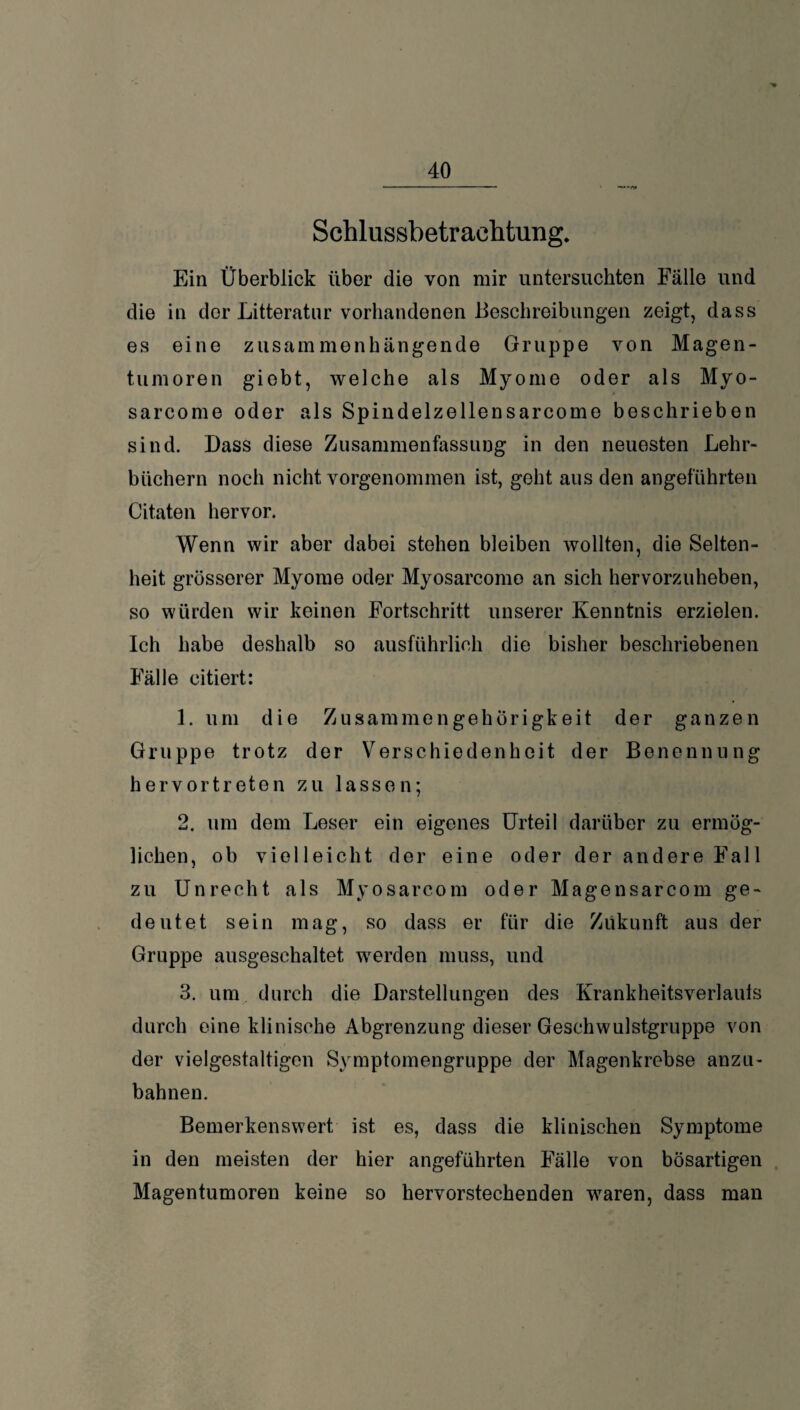 Schlussbetrachtung. Ein Überblick über die von mir untersuchten Fälle und die in der Litteratur vorhandenen Beschreibungen zeigt, dass es eine zusammenhängende Gruppe von Magen¬ tumoren giebt, welche als Myome oder als Myo- sarcome oder als Spindelzellensarcome beschrieben sind. Dass diese Zusammenfassung in den neuesten Lehr¬ büchern noch nicht vorgenommen ist, geht aus den angeführten Citaten hervor. Wenn wir aber dabei stehen bleiben wollten, die Selten¬ heit grösserer Myome oder Myosarcomo an sich hervorzuheben, so würden wir keinen Fortschritt unserer Kenntnis erzielen. Ich habe deshalb so ausführlich die bisher beschriebenen Fälle citiert: 1. um die Zusammengehörigkeit der ganzen Gruppe trotz der Verschiedenheit der Benennung hervortreten zu lassen; 2. um dem Leser ein eigenes Urteil darüber zu ermög¬ lichen, ob vielleicht der eine oder der andere Fall zu Unrecht als Myosareom oder Magensarcom ge¬ deutet sein mag, so dass er für die Zukunft aus der Gruppe ausgeschaltet werden muss, und 3. um durch die Darstellungen des Krankheitsverlauls durch eine klinische Abgrenzung dieser Geschwulstgruppe von der vielgestaltigen Symptomengruppe der Magenkrebse anzu¬ bahnen. Bemerkenswert ist es, dass die klinischen Symptome in den meisten der hier angeführten Fälle von bösartigen Magentumoren keine so hervorstechenden wTaren, dass man