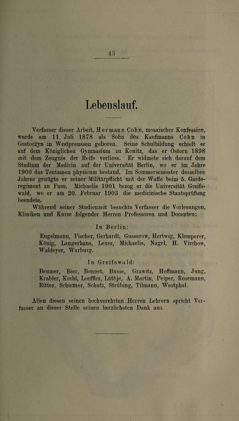 Leben slanf. Verfasser dieser Arbeit, Hermann Cohn, mosaischer Konfession, wurde am 11. Juli 1878 als Sohn des Kaufmanns Cohn in Gostoezyn in Westpreussen geboren. Seine Schulbildung erhielt er auf dem Königlicheu Gymnasium zu Könitz, das er Ostern 1898 mit clem Zeugnis der Keife verliess. Er widmete sich darauf dem Studium der Medicin auf der Universität Berlin, wo er im Jahre 1900 das Tentamen physicum bestand. Im Sommersemester desselben Jahres genügte er seiner Militärpflicht mit der Waffe beim 5. Garde¬ regiment zu Kuss. Michaelis 1901 bezog er die Universität Greifs¬ wald, wo er am 20. Februar 1903 die medicinisclie Staatsprüfung beendete. Während seiner Studienzeit besuchte Verfasser die Vorlesungen, Kliniken und Kurse folgender Herren Professoren und Docenten: In Berlin: Engelmann, Fischer, Gerhardt, Gusserow, Hertwig, Klemperer, König, Langerhans, Lexer, Michaelis, Hagel, H. Virchow, Waldeyer, Warburg. In Greifswald: Beurner, Bier, Bonnet, Busse, Grawitz, Hoffmann, Jung, Krabler, Krehl, Loeffler, Lüthje, A. Martin, Peiper, Rosemann, Ritter. Schirmer, Schulz, Strtibing, Tilmann, Westphal. Allen diesen seinen hochverehrten Herren Lehrern spricht Ver¬ fasser an dieser Stelle seinen herzlichsten Dank aus.