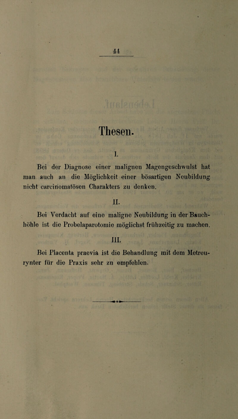 Thesen. i. Bei der Diagnose einer malignen Magengeschwulst hat man auch an die Möglichkeit einer bösartigen Neubildung nicht carcinomatösen Charakters zu denken. II. Bei Verdacht auf eine maligne Neubildung in der Bauch¬ höhle ist die Probelaparotomie möglichst frühzeitig zu machen. HI. Bei Placenta praevia ist die Behandlung mit dem Metreu¬ rynter für die Praxis sehr zn empfehlen. 4-