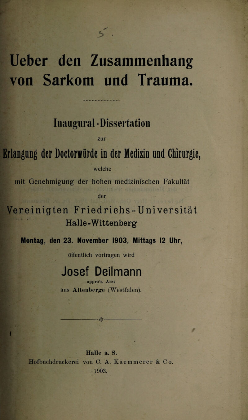 Ueber den Zusammenhang von Sarkom und Trauma. Inaugural - Dissertation * zur Bi' Erlangung der Doctorwörde in der Medizin und Chirurgie, welche mit Genehmigung der hohen medizinischen Fakultät der Vereinigten Friedrichs-Universität Halle-Wittenberg Montag, den 23. November 1903, Mittags 12 Uhr, öffentlich vortragen wird Josef Deilmann approb. Arzt aus Altenberge (Westfalen). i / Halle a. S. Hofbuchdruckerei von C. A. Kaemmerer & Co. 1903.