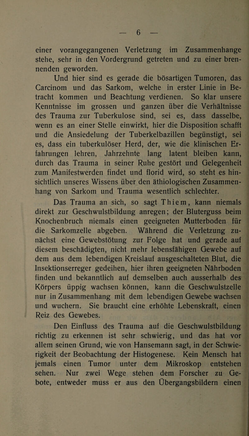 einer vorangegangenen Verletzung im Zusammenhänge stehe, sehr in den Vordergrund getreten und zu einer bren¬ nenden geworden. Und hier sind es gerade die bösartigen Tumoren, das Carcinom und das Sarkom, welche in erster Linie in Be¬ tracht kommen und Beachtung verdienen. So klar unsere Kenntnisse im grossen und ganzen über die Verhältnisse des Trauma zur Tuberkulose sind, sei es, dass dasselbe, wenn es an einer Stelle einwirkt, hier die Disposition schafft und die Ansiedelung der Tuberkelbazillen begünstigt, sei es, dass ein tuberkulöser Herd, der, wie die klinischen Er¬ fahrungen lehren, Jahrzehnte lang latent bleiben kann, durch das Trauma in seiner Ruhe gestört und Gelegenheit zum Manifestwerden findet und florid wird, so steht es hin¬ sichtlich unseres Wissens über den äthiologischen Zusammen¬ hang von Sarkom und Trauma wesentlich schlechter. Das Trauma an sich, so sagt Thiem, kann niemals direkt zur Geschwulstbildung anregen; der Bluterguss beim Knochenbruch niemals einen geeigneten Mutterboden für die Sarkomzelle abgeben. Während die Verletzung zu¬ nächst eine Gewebstötung zur Folge hat und gerade auf diesem beschädigten, nicht mehr lebensfähigen Gewebe auf dem aus dem lebendigen Kreislauf ausgeschalteten Blut, die Insektionserreger gedeihen, hier ihren geeigneten Nährboden finden und bekanntlich auf demselben auch ausserhalb des Körpers üppig wachsen können, kann die Geschwulstzelle nur in Zusammenhang mit dem lebendigen Gewebe wachsen und wuchern. Sie braucht eine erhöhte Lebenskraft, einen Reiz des Gewebes. Den Einfluss des Trauma auf die Geschwulstbildung richtig zu erkennen ist sehr schwierig, und das hat vor allem seinen Grund, wie von Hansemann sagt, in der Schwie¬ rigkeit der Beobachtung der Histogenese. Kein Mensch hat jemals einen Tumor unter dem Mikroskop entstehen sehen. Nur zwei Wege stehen dem Forscher zu Ge¬ bote, entweder muss er aus den Obergangsbildern einen