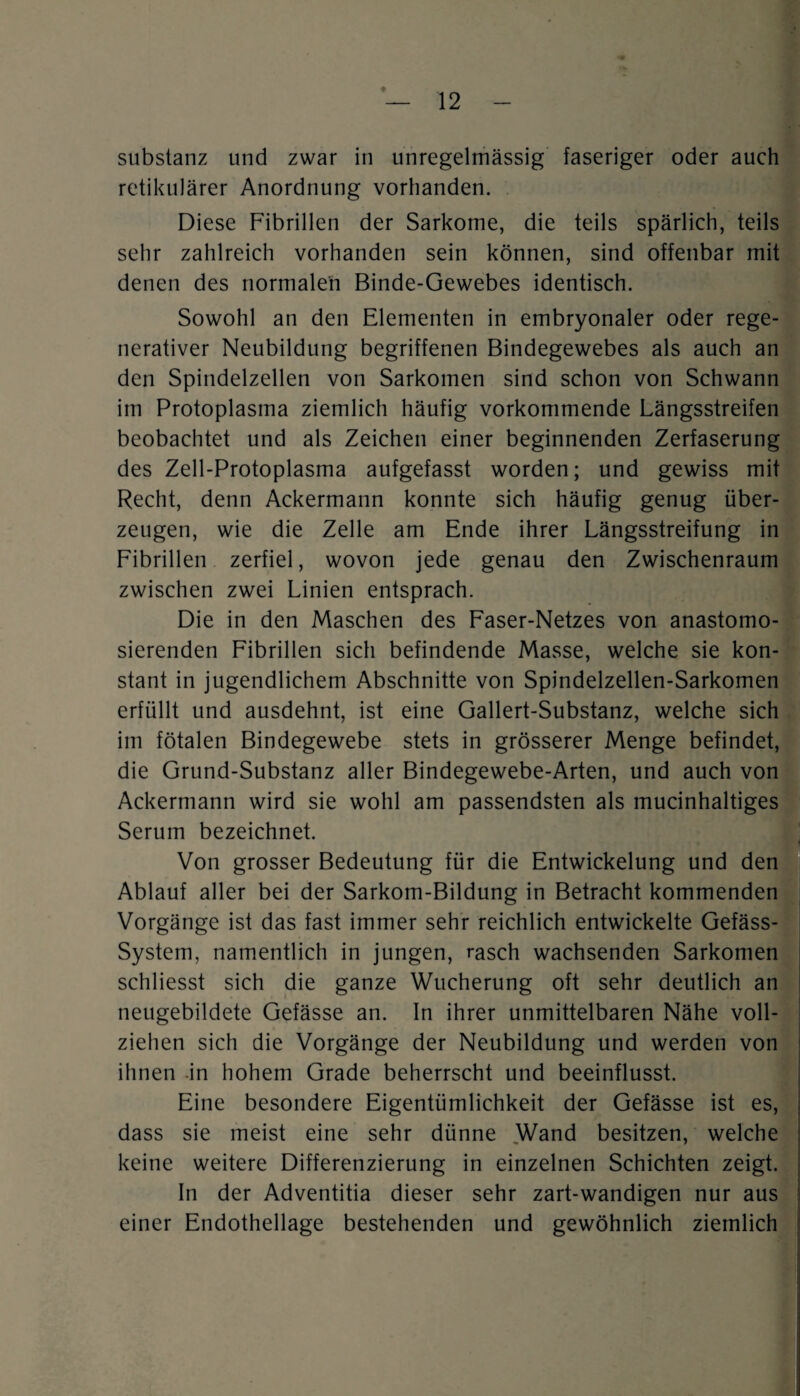 Substanz und zwar in unregelmässig faseriger oder auch retikulärer Anordnung vorhanden. Diese Fibrillen der Sarkome, die teils spärlich, teils sehr zahlreich vorhanden sein können, sind offenbar mit denen des normalen Binde-Gewebes identisch. Sowohl an den Elementen in embryonaler oder rege¬ nerativer Neubildung begriffenen Bindegewebes als auch an den Spindelzellen von Sarkomen sind schon von Schwann im Protoplasma ziemlich häufig vorkommende Längsstreifen beobachtet und als Zeichen einer beginnenden Zerfaserung des Zell-Protoplasma aufgefasst worden; und gewiss mit Recht, denn Ackermann konnte sich häufig genug über¬ zeugen, wie die Zelle am Ende ihrer Längsstreifung in Fibrillen zerfiel, wovon jede genau den Zwischenraum zwischen zwei Linien entsprach. Die in den Maschen des Faser-Netzes von anastomo- sierenden Fibrillen sich befindende Masse, welche sie kon¬ stant in jugendlichem Abschnitte von Spindelzellen-Sarkomen erfüllt und ausdehnt, ist eine Gallert-Substanz, welche sich im fötalen Bindegewebe stets in grösserer Menge befindet, die Grund-Substanz aller Bindegewebe-Arten, und auch von Ackermann wird sie wohl am passendsten als mucinhaltiges Serum bezeichnet. Von grosser Bedeutung für die Entwickelung und den Ablauf aller bei der Sarkom-Bildung in Betracht kommenden Vorgänge ist das fast immer sehr reichlich entwickelte Gefäss- System, namentlich in jungen, rasch wachsenden Sarkomen schliesst sich die ganze Wucherung oft sehr deutlich an neugebildete Gefässe an. In ihrer unmittelbaren Nähe voll¬ ziehen sich die Vorgänge der Neubildung und werden von ihnen in hohem Grade beherrscht und beeinflusst. Eine besondere Eigentümlichkeit der Gefässe ist es, dass sie meist eine sehr dünne Wand besitzen, welche keine weitere Differenzierung in einzelnen Schichten zeigt. In der Adventitia dieser sehr zart-wandigen nur aus einer Endothellage bestehenden und gewöhnlich ziemlich