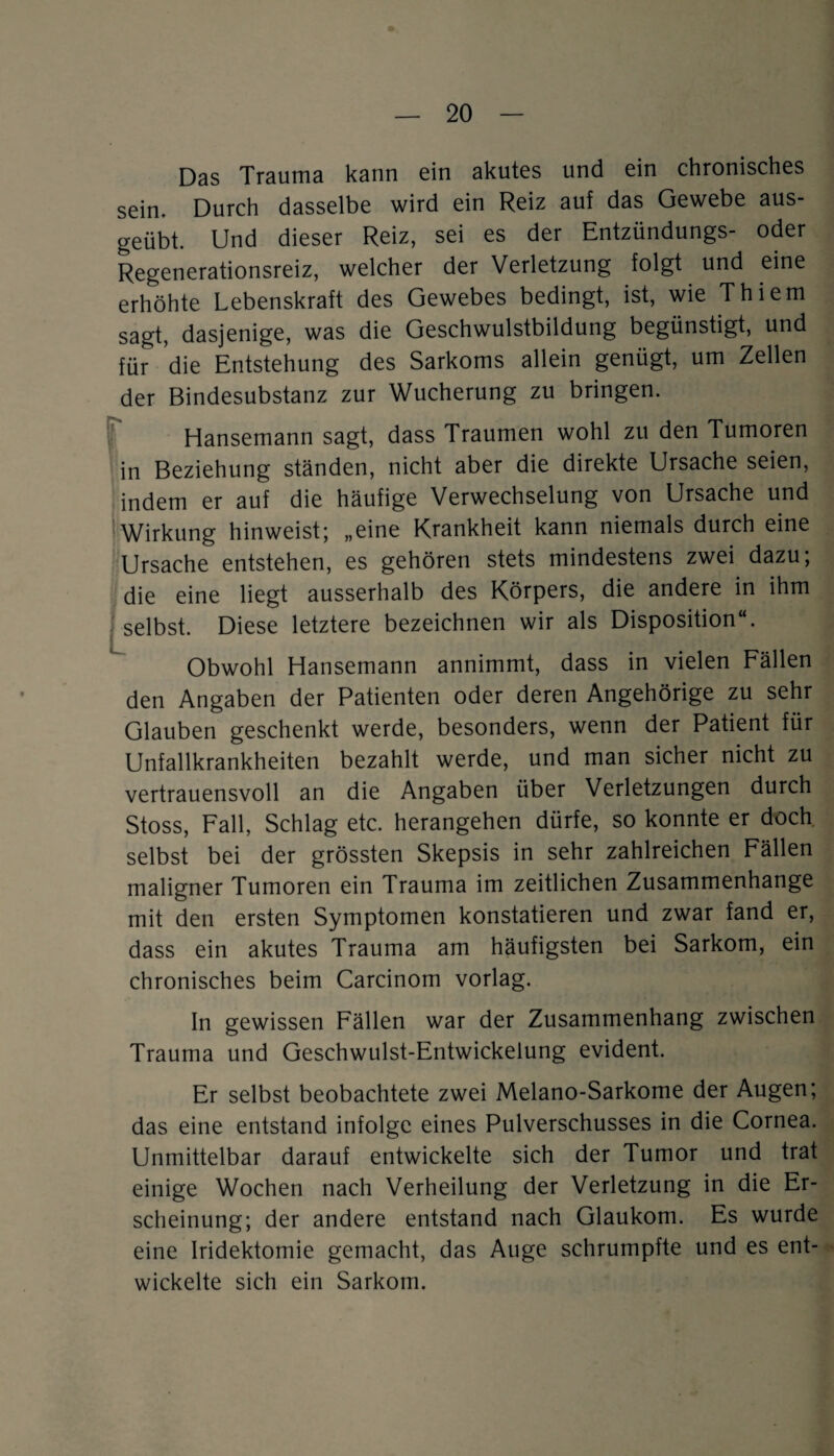 Das Trauma kann ein akutes und ein chronisches sein. Durch dasselbe wird ein Reiz auf das Gewebe aus¬ geübt. Und dieser Reiz, sei es der Entzündungs- oder Regenerationsreiz, welcher der Verletzung folgt und eine erhöhte Lebenskraft des Gewebes bedingt, ist, wie Thiem sagt, dasjenige, was die Geschwulstbildung begünstigt, und für die Entstehung des Sarkoms allein genügt, um Zellen der Bindesubstanz zur Wucherung zu bringen. Hansemann sagt, dass Traumen wohl zu den Tumoren in Beziehung ständen, nicht aber die direkte Ursache seien, indem er auf die häufige Verwechselung von Ursache und Wirkung hinweist; „eine Krankheit kann niemals durch eine Ursache entstehen, es gehören stets mindestens zwei dazu; die eine liegt ausserhalb des Körpers, die andere in ihm • selbst. Diese letztere bezeichnen wir als Disposition“. Obwohl Hansemann annimmt, dass in vielen Fällen den Angaben der Patienten oder deren Angehörige zu sehr Glauben geschenkt werde, besonders, wenn der Patient für Unfallkrankheiten bezahlt werde, und man sicher nicht zu vertrauensvoll an die Angaben über Verletzungen durch Stoss, Fall, Schlag etc. herangehen dürfe, so konnte er doch selbst bei der grössten Skepsis in sehr zahlreichen Fällen maligner Tumoren ein Trauma im zeitlichen Zusammenhänge mit den ersten Symptomen konstatieren und zwar fand er, dass ein akutes Trauma am häufigsten bei Sarkom, ein chronisches beim Carcinom vorlag. In gewissen Fällen war der Zusammenhang zwischen Trauma und Geschwulst-Entwickelung evident. Er selbst beobachtete zwei Melano-Sarkome der Augen; das eine entstand infolge eines Pulverschusses in die Cornea. Unmittelbar darauf entwickelte sich der Tumor und trat einige Wochen nach Verheilung der Verletzung in die Er¬ scheinung; der andere entstand nach Glaukom. Es wurde eine Iridektomie gemacht, das Auge schrumpfte und es ent¬ wickelte sich ein Sarkom.