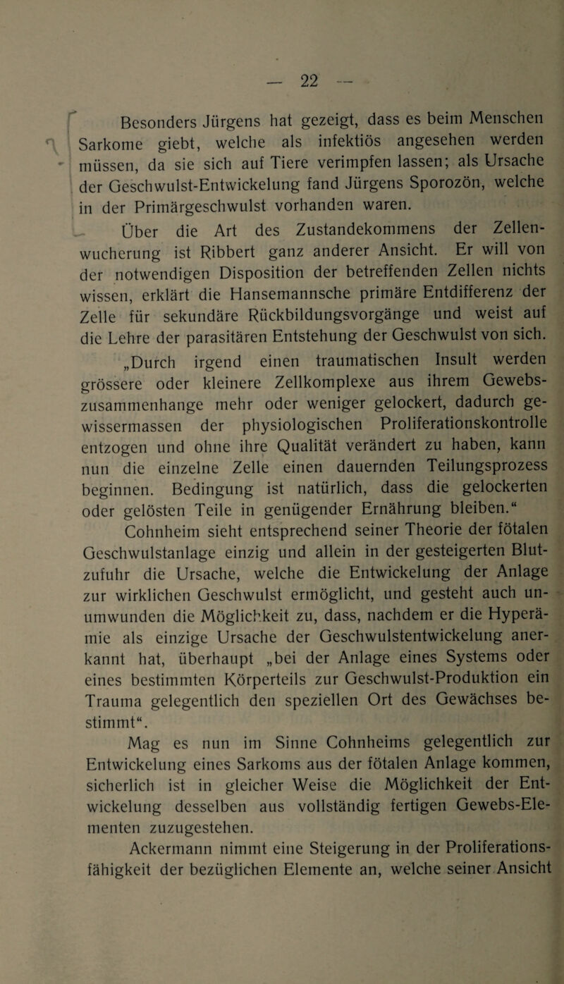 Besonders Jürgens hat gezeigt, dass es beim Menschen r Sarkome giebt, welche als infektiös angesehen werden - müssen, da sie sich auf Tiere verimpfen lassen; als Ursache der Geschwulst-Entwickelung fand Jürgens Sporozön, welche in der Primärgeschwulst vorhanden waren. Über die Art des Zustandekommens der Zellen¬ wucherung ist Ribbert ganz anderer Ansicht. Er will von der notwendigen Disposition der betreffenden Zellen nichts wissen, erklärt die Hansemannsche primäre Entdifferenz der Zelle für sekundäre Rückbildungsvorgänge und weist auf die Lehre der parasitären Entstehung der Geschwulst von sich. „Durch irgend einen traumatischen Insult werden grössere oder kleinere Zellkomplexe aus ihrem Gewebs- zusammenhange mehr oder weniger gelockert, dadurch ge- wissermassen der physiologischen Proliferationskontrolle entzogen und ohne ihre Qualität verändert zu haben, kann nun die einzelne Zelle einen dauernden Teilungsprozess beginnen. Bedingung ist natürlich, dass die gelockerten oder gelösten Teile in genügender Ernährung bleiben.“ Cohnheim sieht entsprechend seiner Theorie der fötalen Geschwulstanlage einzig und allein in der gesteigerten Blut¬ zufuhr die Ursache, welche die Entwickelung der Anlage zur wirklichen Geschwulst ermöglicht, und gesteht auch un¬ umwunden die Möglichkeit zu, dass, nachdem er die Hyperä¬ mie als einzige Ursache der Geschwulstentwickelung aner¬ kannt hat, überhaupt „bei der Anlage eines Systems oder eines bestimmten Körperteils zur Geschwulst-Produktion ein Trauma gelegentlich den speziellen Ort des Gewächses be¬ stimmt“. Mag es nun im Sinne Cohnheims gelegentlich zur Entwickelung eines Sarkoms aus der fötalen Anlage kommen, sicherlich ist in gleicher Weise die Möglichkeit der Ent¬ wickelung desselben aus vollständig fertigen Gewebs-Ele- menten zuzugestehen. Ackermann nimmt eine Steigerung in der Proliferations¬ fähigkeit der bezüglichen Elemente an, welche seiner Ansicht