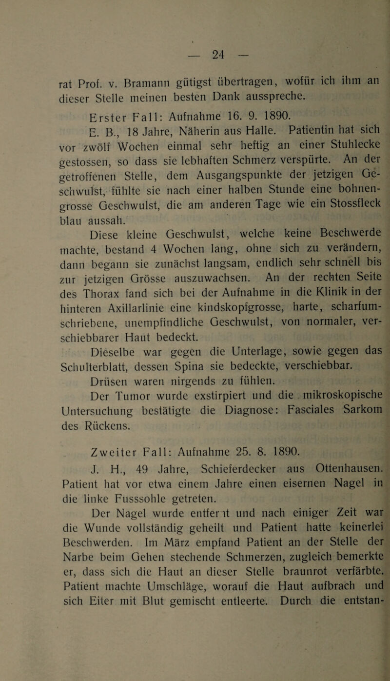 rat Prof. v. Bramann gütigst übertragen, wofür ich ihm an dieser Stelle meinen besten Dank ausspreche. Erster Fall: Aufnahme 16. 9. 1890. E. B., 18 Jahre, Näherin aus Halle. Patientin hat sich vor zwölf Wochen einmal sehr heftig an einer Stuhlecke gestossen, so dass sie lebhaften Schmerz verspürte. An der getroffenen Stelle, dem Ausgangspunkte der jetzigen Ge¬ schwulst, fühlte sie nach einer halben Stunde eine bohnen¬ grosse Geschwulst, die am anderen Tage wie ein Stossfleck blau aussah. Diese kleine Geschwulst, welche keine Beschwerde machte, bestand 4 Wochen lang, ohne sich zu verändern, dann begann sie zunächst langsam, endlich sehr schnell bis zur jetzigen Grösse auszuwachsen. An der rechten Seite des Thorax fand sich bei der Aufnahme in die Klinik in der hinteren Axillarlinie eine kindskopfgrosse, harte, scharfum¬ schriebene, unempfindliche Geschwulst, von normaler, ver¬ schiebbarer Haut bedeckt. Dieselbe war gegen die Unterlage, sowie gegen das Schulterblatt, dessen Spina sie bedeckte, verschiebbar. Drüsen waren nirgends zu fühlen. Der Tumor wurde exstirpiert und die mikroskopische Untersuchung bestätigte die Diagnose: Fasciales Sarkom des Rückens. Zweiter Fall: Aufnahme 25. 8. 1890. J. H., 49 Jahre, Schieferdecker aus Ottenhausen. Patient hat vor etwa einem Jahre einen eisernen Nagel in die linke Fusssohle getreten. Der Nagel wurde entfer it und nach einiger Zeit war die Wunde vollständig geheilt und Patient hatte keinerlei Beschwerden. Im März empfand Patient an der Stelle der Narbe beim Gehen stechende Schmerzen, zugleich bemerkte er, dass sich die Haut an dieser Stelle braunrot verfärbte. Patient machte Umschläge, worauf die Haut aufbrach und sich Eiter mit Blut gemischt entleerte. Durch die entstan-