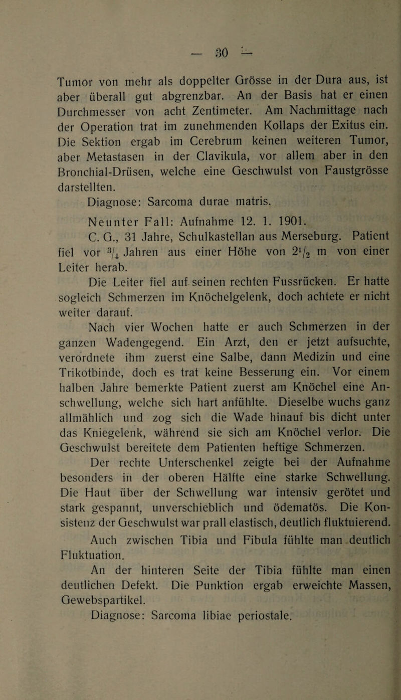 Tumor von mehr als doppelter Grösse in der Dura aus, ist aber überall gut abgrenzbar. An der Basis hat er einen Durchmesser von acht Zentimeter. Am Nachmittage nach der Operation trat im zunehmenden Kollaps der Exitus ein. Die Sektion ergab im Cerebrum keinen weiteren Tumor, aber Metastasen in der Clavikula, vor allem aber in den Bronchial-Drüsen, welche eine Geschwulst von Faustgrösse darstellten. Diagnose: Sarcoma durae matris. Neunter Fall: Aufnahme 12. 1. 1901. C. G., 31 Jahre, Schulkastellan aus Merseburg. Patient fiel vor a/4 Jahren aus einer Höhe von 2*/2 m von einer Leiter herab. Die Leiter fiel auf seinen rechten Fussrücken. Er hatte sogleich Schmerzen im Knöchelgelenk, doch achtete er nicht weiter darauf. Nach vier Wochen hatte er auch Schmerzen in der ganzen Wadengegend. Ein Arzt, den er jetzt aufsuchte, verordnete ihm zuerst eine Salbe, dann Medizin und eine Trikotbinde, doch es trat keine Besserung ein. Vor einem halben Jahre bemerkte Patient zuerst am Knöchel eine An¬ schwellung, welche sich hart anfühlte. Dieselbe wuchs ganz allmählich und zog sich die Wade hinauf bis dicht unter das Kniegelenk, während sie sich am Knöchel verlor. Die Geschwulst bereitete dem Patienten heftige Schmerzen. Der rechte Unterschenkel zeigte bei der Aufnahme besonders in der oberen Hälfte eine starke Schwellung. Die Haut über der Schwellung war intensiv gerötet und stark gespannt, unverschieblich und ödematös. Die Kon¬ sistenz der Geschwulst war prall elastisch, deutlich fluktuierend. Auch zwischen Tibia und Fibula fühlte man deutlich Fluktuation. An der hinteren Seite der Tibia fühlte man einen deutlichen Defekt. Die Punktion ergab erweichte Massen, Gewebspartikel. Diagnose: Sarcoma libiae periostale.