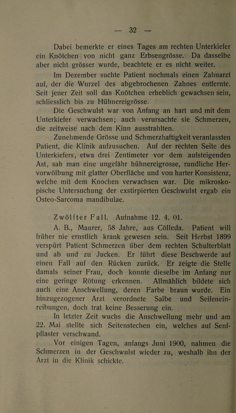 Dabei bemerkte er eines Tages am rechten Unterkiefer ein Knötchen von nicht ganz Erbsengrösse. Da dasselbe aber nicht grösser wurde, beachtete er es nicht weiter. Im Dezember suchte Patient nochmals einen Zahnarzt auf, der die Wurzel des abgebrochenen Zahnes entfernte. Seit jener Zeit soll das Knötchen erheblich gewachsen sein, schliesslich bis zu Hühnereigrösse. Die Geschwulst war von Anfang an hart und mit dem Unterkiefer verwachsen; auch verursachte sie Schmerzen, die zeitweise nach dem Kinn ausstrahlten. Zunehmende Grösse und Schmerzhaftigkeit veranlassten Patient, die Klinik aufzusuchen. Auf der rechten Seite des Unterkiefers, etwa drei Zentimeter vor dem aufsteigenden Ast, sah man eine ungefähr hühnereigrosse, rundliche Her¬ vorwölbung mit glatter Oberfläche und von harter Konsistenz, welche mit dem Knochen verwachsen war. Die mikrosko¬ pische Untersuchung der exstirpierten Geschwulst ergab ein Osteo-Sarcoma mandibulae. Zwölfter Fall. Aufnahme 12. 4. 01. A. B., Maurer, 58 Jahre, aus Cölleda. Patient will früher nie ernstlich krank gewesen sein. Seit Herbst 1899 verspürt Patient Schmerzen über dem rechten Schulterblatt und ab und zu Jucken. Er führt diese Beschwerde auf einen Fall auf den Rücken zurück. Er zeigte die Stelle damals seiner Frau, doch konnte dieselbe im Anfang nur eine geringe Rötung erkennen. Allmählich bildete sich auch eine Anschwellung, deren Farbe braun wurde. Ein hinzugezogener Arzt verordnete Salbe und Seifenein¬ reibungen, doch trat keine Besserung ein. In letzter Zeit wuchs die Anschwellung mehr und am 22. Mai stellte sich Seitenstechen ein, welches auf Senf¬ pflaster verschwand. Vor einigen Tagen, anfangs Juni 1900, nahmen die Schmerzen in der Geschwulst wieder zu, weshalb ihn der Arzt in die Klinik schickte.