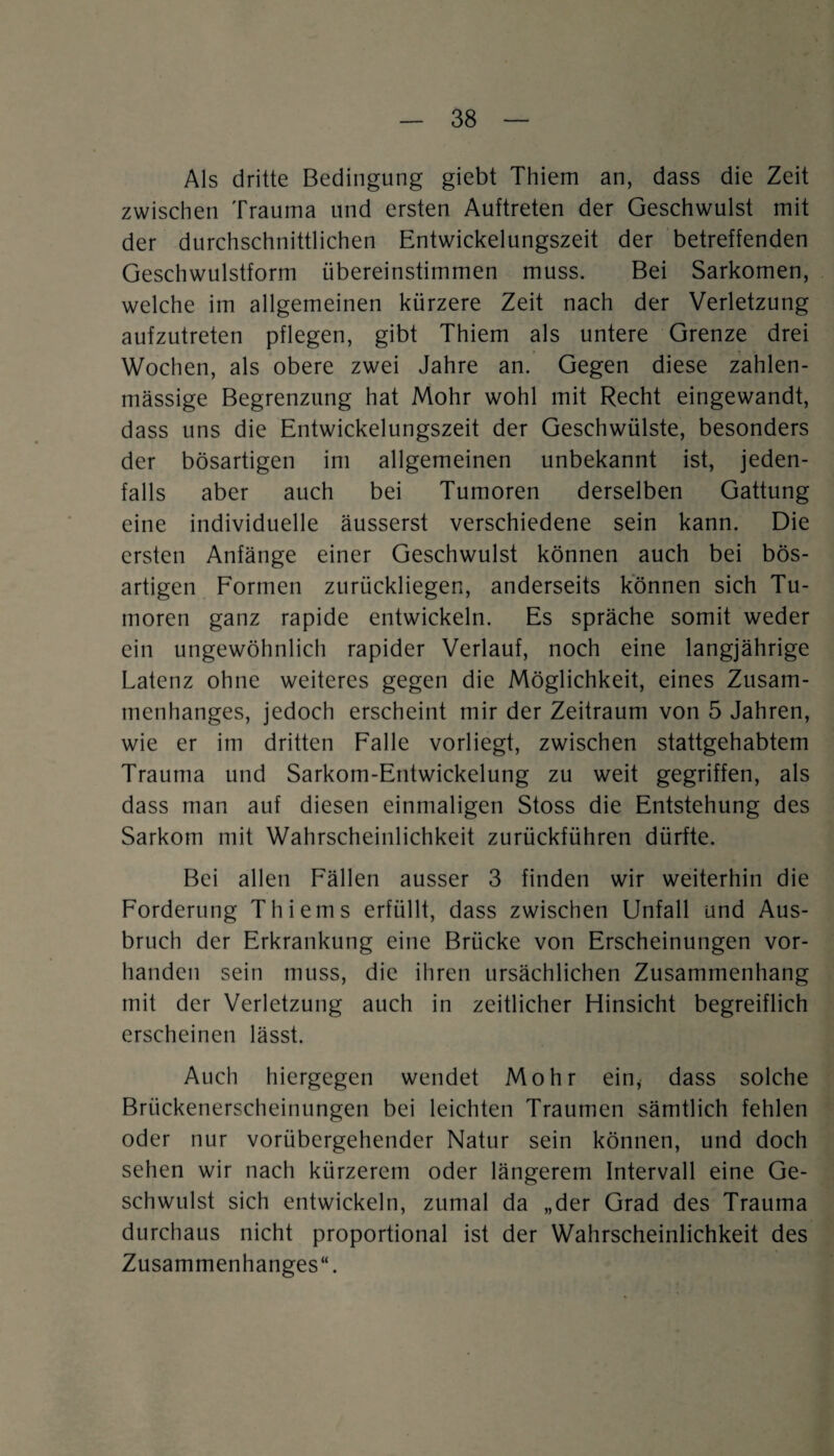 Als dritte Bedingung giebt Thiem an, dass die Zeit zwischen Trauma und ersten Auftreten der Geschwulst mit der durchschnittlichen Entwickelungszeit der betreffenden Geschwulstform iibereinstimmen muss. Bei Sarkomen, welche im allgemeinen kürzere Zeit nach der Verletzung aufzutreten pflegen, gibt Thiem als untere Grenze drei Wochen, als obere zwei Jahre an. Gegen diese zahlen- mässige Begrenzung hat Mohr wohl mit Recht eingewandt, dass uns die Entwickelungszeit der Geschwülste, besonders der bösartigen im allgemeinen unbekannt ist, jeden¬ falls aber auch bei Tumoren derselben Gattung eine individuelle äusserst verschiedene sein kann. Die ersten Anfänge einer Geschwulst können auch bei bös¬ artigen Formen zurückliegen, anderseits können sich Tu¬ moren ganz rapide entwickeln. Es spräche somit weder ein ungewöhnlich rapider Verlauf, noch eine langjährige Latenz ohne weiteres gegen die Möglichkeit, eines Zusam¬ menhanges, jedoch erscheint mir der Zeitraum von 5 Jahren, wie er im dritten Falle vorliegt, zwischen stattgehabtem Trauma und Sarkom-Entwickelung zu weit gegriffen, als dass man auf diesen einmaligen Stoss die Entstehung des Sarkom mit Wahrscheinlichkeit zurückführen dürfte. Bei allen Fällen ausser 3 finden wir weiterhin die Forderung Thiems erfüllt, dass zwischen Unfall und Aus¬ bruch der Erkrankung eine Brücke von Erscheinungen vor¬ handen sein muss, die ihren ursächlichen Zusammenhang mit der Verletzung auch in zeitlicher Hinsicht begreiflich erscheinen lässt. Auch hiergegen wendet Mohr ein, dass solche Brückenerscheinungen bei leichten Traumen sämtlich fehlen oder nur vorübergehender Natur sein können, und doch sehen wir nach kürzerem oder längerem Intervall eine Ge¬ schwulst sich entwickeln, zumal da „der Grad des Trauma durchaus nicht proportional ist der Wahrscheinlichkeit des Zusammenhanges“.