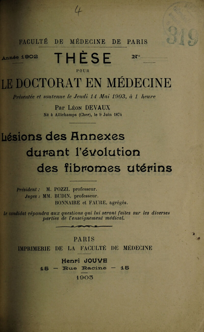 FACULTÉ DE MÉDECINE DE PARIS Urinée 1902 THESE LE DOCTORAT EN MÉDECINE Présentée et soutenue le Jeudi 14 Mai 1903, à 1 heure Par Léon DEVAUX Né à Allichamps (Cher), le 9 Juin 1874 üésions des Annexes durant l’évolution des fibromes utérins Président : M. POZZI, professeur. Juges : MM. BUDIN, professeur. BONNAIRE et FAUltE, agrégés. Le candidat répondra aux questions qui lui seront faites sur les diverses parties de l'enseignement médical. PARIS IMPRIMERIE DE LA FACULTÉ DE MÉDECINE Henri JOUVE 15 — Rue RSeiciiue — ±5 * 1903