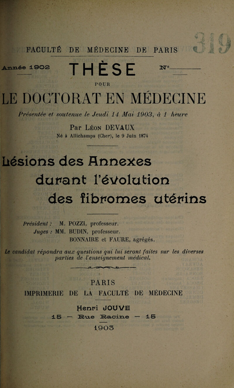 ■Il ■4 Si FACULTÉ DE MÉDECINE DE PARIS Année ±902 THÈSE nsr°. POUR LE DOCTORAT EN MÉDECINE I l i - - ' '   , ' ‘ Présentée et soutenue le Jeudi 14 Mai 1903, à 1 heure Par Léon DEVAUX Né à Allichamps (Cher), le 9 Juin 1874 Lésions des Annexes durant l’évolution des fibromes utérins Président : M. POZZI, professeur. Juges : MM. BUDIN, professeur. BONNAIRE et FAURE, agrégés. le candidat répondra aux questions qui lui seront faites sur les diverses parties de l'enseignement médical. PARIS IMPRIMERIE DE LA FACULTÉ DE MÉDECINE Henri JOUVE ±5 — Rixe ^Racine — ±5 1903