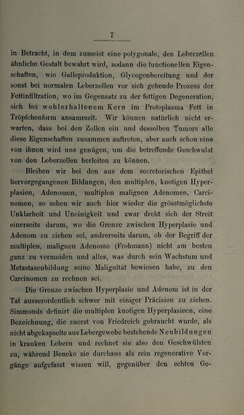 in Betracht, in dem zumeist eine polygonale, den Leberzellen ähnliche Gestalt bewahrt wird, sodann die functioneilen Eigen¬ schaften, wio Galleproduktion, Glycogenbereitung und der sonst bei normalen Leberzellen vor sich gehende Prozess der Fettinfiltration, wo im Gegensatz zu der fettigen Degeneration, sich bei wohl erhaltenem Kern im Protoplasma Fett in Tröpfchenform ansammelt. Wir können natürlich nicht er¬ warten, dass bei den Zollen ein und desselben Tumors alle diese Eigenschaften zusammen auftreten, aber auch schon eine von ihnen wird uns genügen, um die betreffende Geschwulst von den Leberzellen herleiten zu können. Bleiben wir bei den aus dem secrotorischen Epithel hervorgegangenen Bildungen, den multiplen, knotigen Hyper¬ plasien, Adenomen, multiplen malignen Adenomen, Carci- nomen, so sehen wir auch hier wieder die grösstmöglichste Unklarheit und Uneinigkeit und zwar dreht sich der Streit einerseits darum, wo die Grenze zwischen Hyperplasie und Adenom zu ziehen sei, andrerseits darum, ob der Begriff der multiplen, malignen Adenomo (Frohmann) nicht am besten ganz zu vermeiden und alles, was durch sein Wachstum und Metastasenbildung seine Malignität bewiesen habe, zu den Carcinomen zu rechnen sei. Die Grenze zwischen Hyperplasie und Adenom ist in der Tat ausserordentlich schwer mit einiger Präcision zu ziehen. Simmonds definirt die multiplen knotigen Hyperplasieen, eine Bezeichnung, die zuerst von Friedreich gebraucht wurde, als nicht abgekapselte aus Lebergewebe bestehende Neubildungen in kranken Lebern und rechnet sie also den Geschwülsten zu, während Beneke sie durchaus als rein regenerative Vor¬ gänge aufgefasst wissen will, gegenüber den echten Ge-