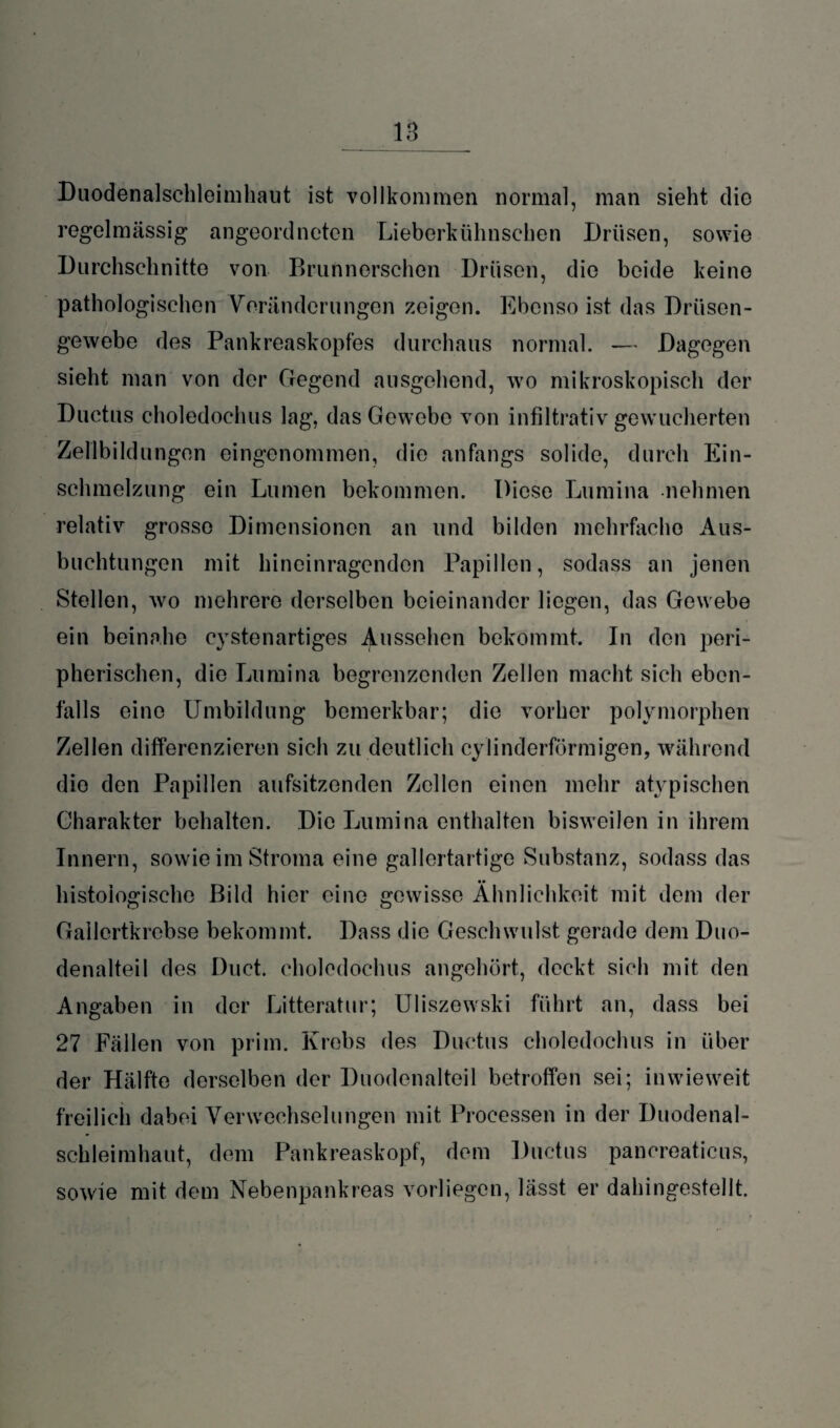 13_ Duodenalschleimhaut ist vollkommen normal, man sieht die regelmässig angeordneten Lieberkühnsehen Drüsen, sowie Durchschnitte von Brunnerschen Drüsen, die beide keine pathologischen Veränderungen zeigen. Ebenso ist das Drüsen¬ gewebe des Pankreaskopfes durchaus normal. — Dagegen sieht man von der Gegend ausgehend, wo mikroskopisch der Ductus choledochus lag, das Gewebe von infiltrativ gewucherten Zellbildungen eingenommen, die anfangs solide, durch Ein¬ schmelzung ein Lumen bekommen. Diese Lumina nehmen relativ grosso Dimensionen an und bilden mehrfache Aus¬ buchtungen mit hineinragenden Papillen, sodass an jenen Stellen, wo mehrere derselben beieinander liegen, das Gewebe ein beinahe cystenartiges Aussehen bekommt. In den peri¬ pherischen, die Lumina begrenzenden Zellen macht sich eben¬ falls eine Umbildung bemerkbar; die vorher polymorphen Zellen differenzieren sich zu deutlich cylinderförmigen, während die den Papillen aufsitzenden Zellen einen mehr atypischen Charakter behalten. Die Lumina enthalten bisweilen in ihrem Innern, sowie im Stroma eine gallertartige Substanz, sodass das •• histologische Bild hier eine gewisse Ähnlichkeit mit dem der Gallertkrebse bekommt. Dass die Geschwulst gerade dem Duo¬ denalteil des Duct. choledochus angehört, deckt sich mit den Angaben in der Litteratur; Uliszewski führt an, dass bei 27 Fällen von prim. Krebs des Ductus choledochus in über der Hälfte derselben der Duodenalteil betroffen sei; inwieweit freilich dabei Verwechselungen mit Processen in der Duodenal¬ schleimhaut, dem Pankreaskopf, dem Ductus pancreaticus, sowie mit dem Nebenpankreas vorliegen, lasst er dahingestellt.