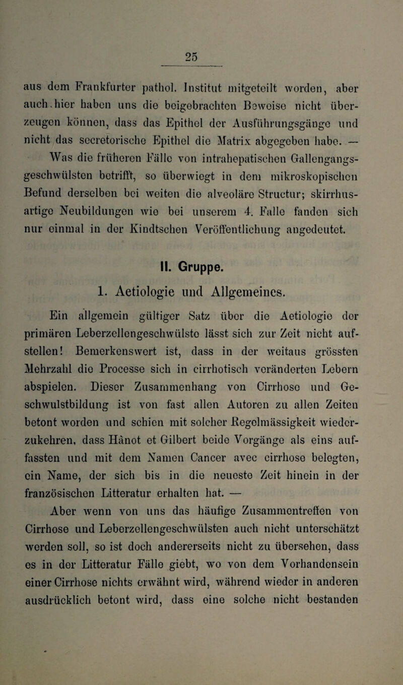 _25_ aus dom Frankfurter patkol. Institut mitgeteilt worden, aber auch.hier haben uns die boigobrachten Beweise nicht über¬ zeugen können, dass das Epithel der Ausführungsgänge und nicht das sccretorische Epithel die Matrix abgegeben habe. — Was die früheren Fälle von intrahepatischen Gallengangs¬ geschwülsten betrifft, so überwiegt in dem mikroskopischen Befund derselben bei weiten die alveoläre Structur; skirrhus- artige Neubildungen wie bei unserem 4. Falle fanden sich nur einmal in der Kindtschen Veröffentlichung angedcutet. II. Gruppe. 1. Aetiologie und Allgemeines. Ein allgemein gültiger Satz über die Aetiologie der primären Leberzellengeschwiilsto lässt sich zur Zeit nicht auf- steilen! Bemerkenswert ist, dass in der weitaus grössten Mehrzahl die Processe sich in cirrhotisch veränderten Lebern abspielen. Dieser Zusammenhang von Cirrhoso und Ge¬ schwulstbildung ist von fast allen Autoren zu allen Zeiten betont worden und schien mit solcher .Regelmässigkeit wieder¬ zukehren, dass Hänot et Gilbert beide Vorgänge als eins auf¬ fassten und mit dem Namen Cancer avec cirrliose belegten, ein Name, der sich bis in die neueste Zeit hinein in der französischen Litteratur erhalten hat. — Aber wenn von uns das häufige Zusammentreffen von Cirrhose und Leberzellengeschwülsten auch nicht unterschätzt werden soll, so ist doch andererseits nicht zu übersehen, dass es in der Litteratur Fälle giebt, wo von dem Vorhandensein einer Cirrhose nichts erwähnt wird, während wieder in anderen ausdrücklich betont wird, dass eine solche nicht bestanden