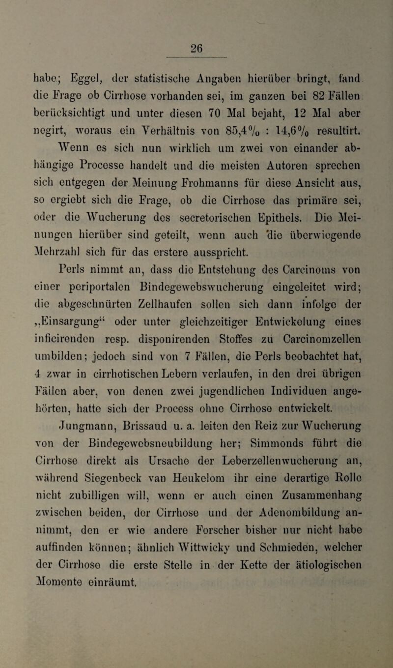 habe; Eggel, der statistische Angaben hierüber bringt, fand die Frage ob Cirrhose vorhanden sei, im ganzen bei 82 Fällen berücksichtigt und unter diesen 70 Mal bejaht, 12 Mal aber negirt, woraus ein Verhältnis von 85,4% ♦ 14,6% resultirt. Wenn es sich nun wirklich um zwei von einander ab¬ hängige Processe handelt und die meisten Autoren sprechen sich entgegen der Meinung Frohmanns für diese Ansicht aus, so ergiebt sich die Frage, ob die Cirrhose das primäre sei, oder die Wucherung des secretorischen Epithels. Die Mei¬ nungen hierüber sind geteilt, wenn auch 'die überwiegende Mehrzahl sich für das erstere ausspricht. Poris nimmt an, dass die Entstehung des Careinoms von einer periportalen Bindegewebswucherung eingeleitet wird; die abgeschnürten Zellhaufen sollen sich dann infolge der „Einsargung“ oder unter gleichzeitiger Entwickelung eines inficirenden resp. disponirenden Stoffes zu Carcinomzellen umbilden; jedoch sind von 7 Fällen, die Perls beobachtet hat, 4 zwar in eirrhotischen Lebern verlaufen, in den drei übrigen Fäilcn aber, von denen zwei jugendlichen Individuen ango- hörten, hatte sich der Process ohne Cirrhose entwickelt. Jungmann, Brissaud u. a. leiten den Reiz zur Wucherung von der Bindegewebsneubildung her; Simmonds führt die Cirrhose direkt als Ursache der Leberzellenwucherung an, während Siegenbeck van Heukelom ihr eine derartige Rollo nicht zubilligen will, wenn er auch einen Zusammenhang zwischen beiden, der Cirrhose und der Adenombildung an¬ nimmt, den er wie andere Forscher bisher nur nicht habe auffinden können; ähnlich Wittwicky und Schmieden, welcher der Cirrhose die erste Stelle in der Kette der ätiologischen Momente einräumt.