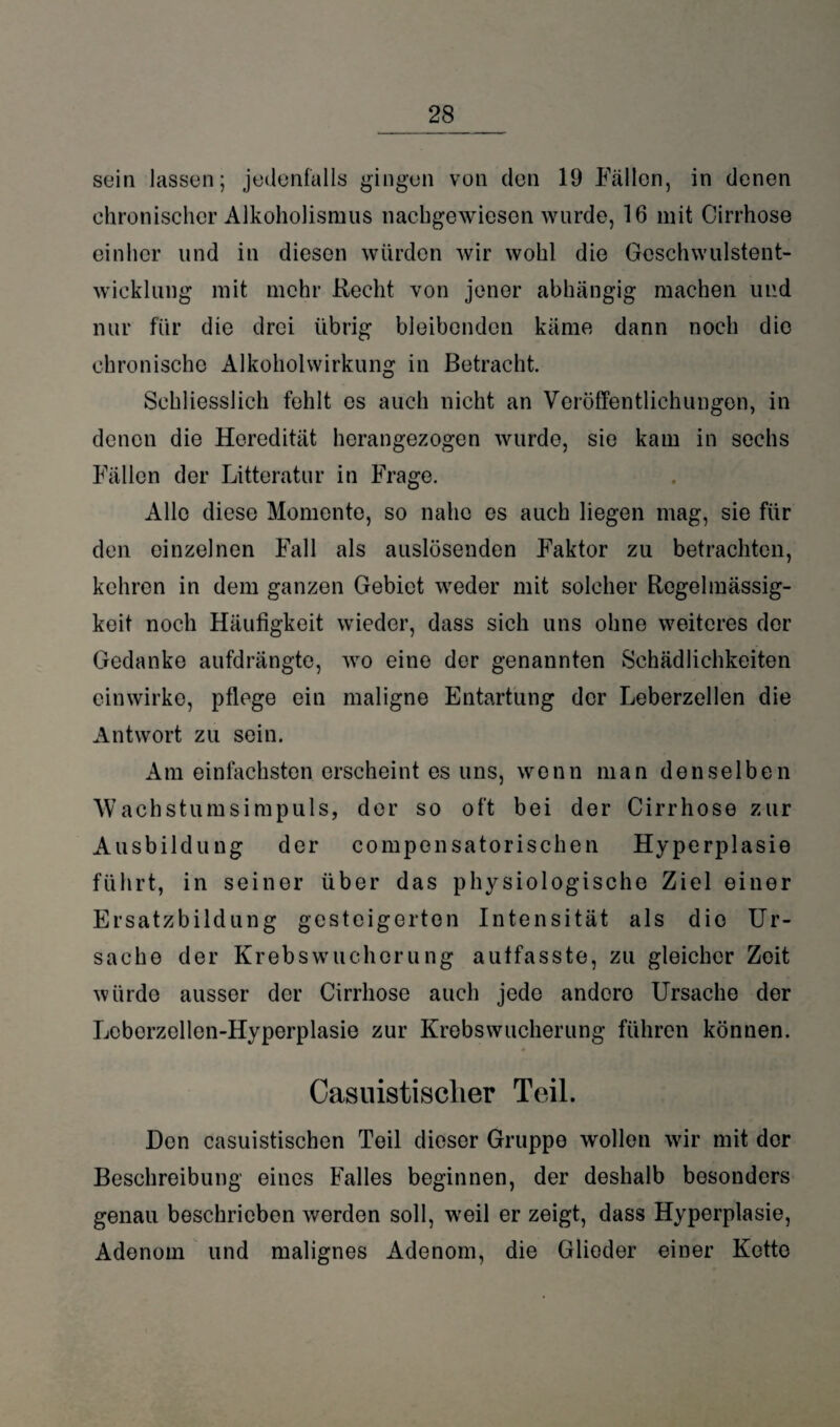 sein lassen; jedenfalls gingen von den 19 Fällen, in denen chronischer Alkoholismus nachgewiesen wurde, 16 mit Cirrhose einher und in diesen würden wir wohl die Geschwulstent¬ wicklung mit mehr Recht von jener abhängig machen und nur für die drei übrig bleibenden käme dann noch die chronische Alkoholwirkung in Betracht. Schliesslich fehlt es auch nicht an Veröffentlichungen, in denen die Heredität herangezogen wurde, sie kam in sechs Fällen der Litteratur in Frage. Alle diese Momente, so nahe es auch liegen mag, sie für den einzelnen Fall als auslösenden Faktor zu betrachten, kehren in dem ganzen Gebiet weder mit solcher Regelmässig¬ keit noch Häufigkeit wieder, dass sich uns ohne weiteres der Gedanke aufdrängte, wro eine der genannten Schädlichkeiten einwirke, pflege ein maligne Entartung der Leberzellen die Antwort zu sein. Am einfachsten erscheint es uns, wenn man denselben Wachstumsimpuls, der so oft bei der Cirrhose zur Ausbildung der compensatorischen Hyperplasie führt, in seiner über das physiologische Ziel einer Ersatzbildung gesteigerten Intensität als die Ur¬ sache der Krebsw'uchorung autfasste, zu gleicher Zeit würde ausser der Cirrhose auch jede andero Ursache der Leberzellen-Hyperplasie zur Krebswucherung führen können. Casuistisclier Teil. Don casuistischen Teil dieser Gruppe wollen wir mit der Beschreibung eines Falles beginnen, der deshalb besonders genau beschrieben werden soll, wreil er zeigt, dass Hyperplasie, Adenom und malignes Adenom, die Glieder einer Kette