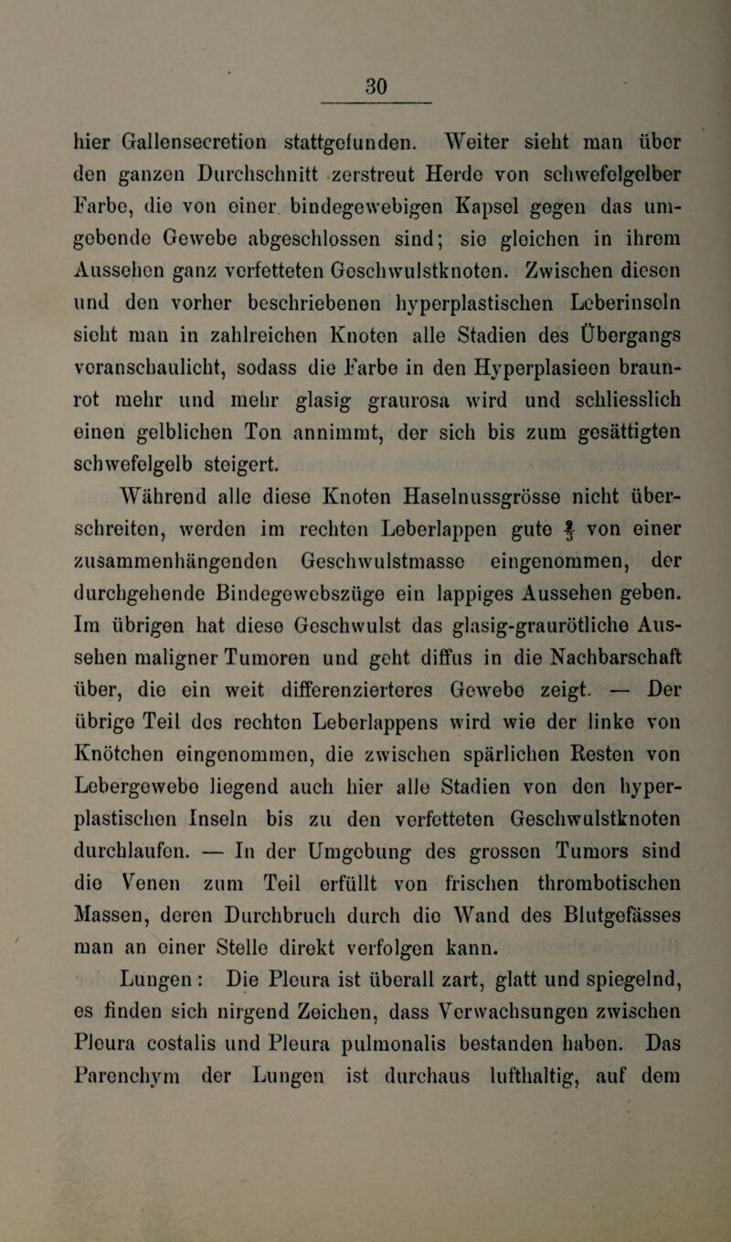 hier Gallensecretion stattgefunden. Weiter sieht man über den ganzen Durchschnitt zerstreut Herde von schwefelgelber Farbe, die von einer, bindegewebigen Kapsel gegen das um¬ gebende Gewebe abgeschlossen sind; sie gleichen in ihrem Aussehen ganz verfetteten Goschwulstknoten. Zwischen diesen und den vorher beschriebenen hyperplastischen Leberinsoln sieht man in zahlreichen Knoten alle Stadien des Übergangs veranschaulicht, sodass die Farbe in den Hyperplasieon braun¬ rot mehr und mehr glasig graurosa wird und schliesslich einen gelblichen Ton annimmt, der sich bis zum gesättigten schwefelgelb steigert. Während alle diese Knoten Haselnussgrösse nicht über¬ schreiten, werden im rechten Leberlappen gute von einer zusammenhängenden Geschwulstmasse eingenommen, der durchgehende Bindegewebszüge ein lappiges Aussehen geben. Im übrigen hat diese Geschwulst das glasig-graurötliche Aus¬ sehen maligner Tumoren und geht diffus in die Nachbarschaft über, die ein weit differenzierteres Gewebo zeigt. — Der übrige Teil des rechten Leberlappens wird wie der linke von Knötchen eingenommen, die zwischen spärlichen Resten von Lebergewebo liegend auch hier alle Stadien von den hyper- plastischen Inseln bis zu den verfetteten Geschwulstknoten durchlaufen. — In der Umgebung des grossen Tumors sind die Venen zum Teil erfüllt von frischen thrombotischen Massen, deren Durchbruch durch die Wand des Blutgefässes man an oiner Stelle direkt verfolgen kann. Lungen: Die Pleura ist überall zart, glatt und spiegelnd, es finden sich nirgend Zeichen, dass Verwachsungen zwischen Pleura costalis und Pleura pulmonalis bestanden haben. Das Parenchym der Lungen ist durchaus lufthaltig, auf dem