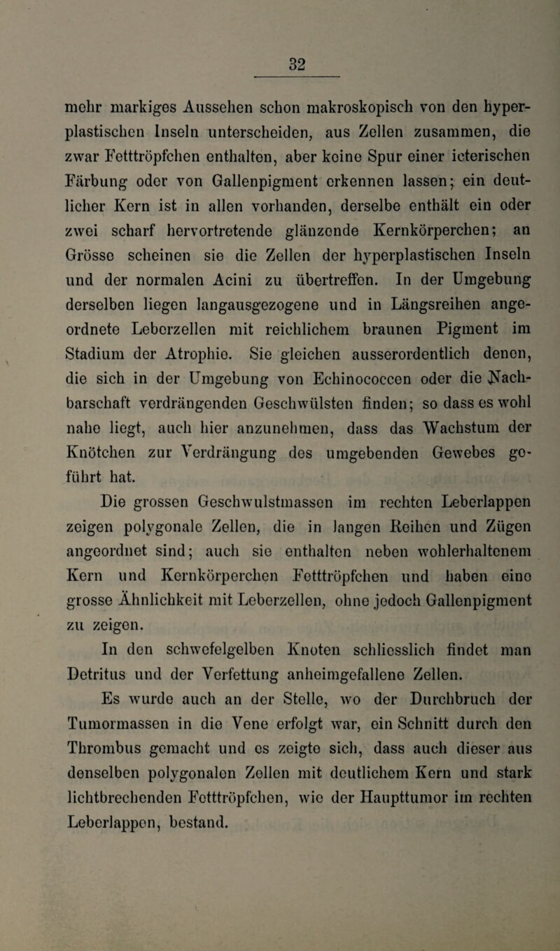 mehr markiges Aussehen schon makroskopisch von den hyper¬ plastischen Inseln unterscheiden, aus Zellen zusammen, die zwar Fetttröpfchen enthalten, aber keine Spur einer icterischen Färbung oder von Gallenpigment erkennen lassen; ein deut¬ licher Kern ist in allen vorhanden, derselbe enthält ein oder zwei scharf hervortretende glänzende Kernkörperchen; an Grösse scheinen sie die Zellen der hyperplastischen Inseln und der normalen Acini zu übertreffen. In der Umgebung derselben liegen langausgezogene und in Längsreihen ange¬ ordnete Leberzellen mit reichlichem braunen Pigment im Stadium der Atrophie. Sie gleichen ausserordentlich denen, die sich in der Umgebung von Echinococcen oder die Nach¬ barschaft verdrängenden Geschwülsten finden; so dass es wohl nahe liegt, auch hier anzunehmen, dass das Wachstum der Knötchen zur Verdrängung des umgebenden Gewebes ge¬ führt hat. Die grossen Geschwulstmasson im rechten Leberlappen zeigen polygonale Zellen, die in langen Reihen und Zügen angeordnet sind; auch sie enthalten neben wohlerhaltenem Kern und Kernkörperchen Fetttröpfchen und haben eine grosse Ähnlichkeit mit Leberzellen, ohne jedoch Gallenpigment zu zeigen. In den schwefelgelben Knoten schliesslich findet man Detritus und der Verfettung anheimgefallene Zellen. Es wurde auch an der Stelle, wo der Durchbruch der Tumormassen in die Vene erfolgt war, ein Schnitt durch den Thrombus gemacht und cs zeigte sich, dass auch dieser aus denselben polygonalen Zollen mit deutlichem Kern und stark lichtbrechenden Fetttröpfchen, wie der Haupttumor im rechten Leberlappen, bestand.