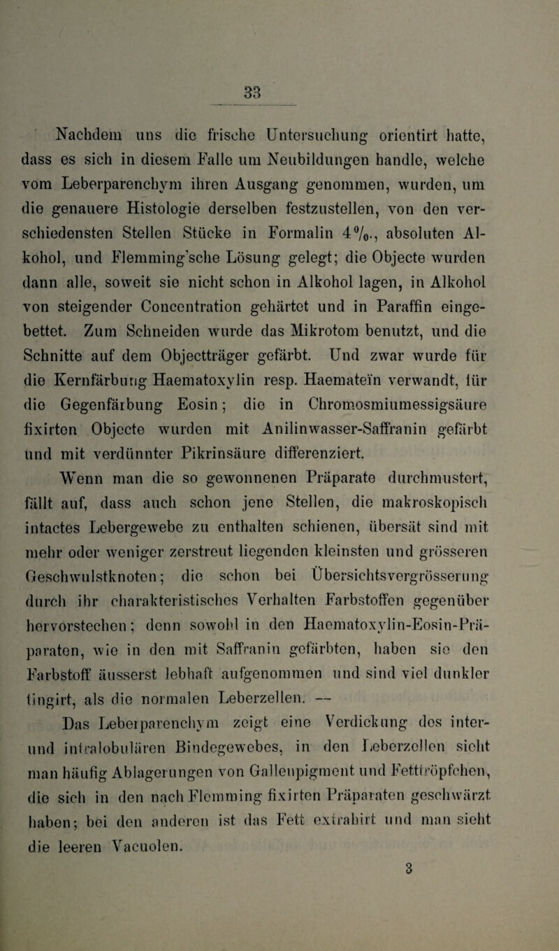 Nachdem uns die frische Untersuchung orientirt hatte, dass es sich in diesem Falle um Neubildungen handle, welche vom Leberparenchym ihren Ausgang genommen, wurden, um die genauere Histologie derselben festzustellen, von den ver¬ schiedensten Stellen Stücke in Formalin 4%., absoluten Al¬ kohol, und Flemming’sche Lösung gelegt; die Objecte wurden dann alle, soweit sie nicht schon in Alkohol lagen, in Alkohol von steigender Concentration gehärtet und in Paraffin einge¬ bettet. Zum Schneiden wurde das Mikrotom benutzt, und die Schnitte auf dem Objectträger gefärbt. Und zwar wurde für die Kernfärbung Haematoxylin resp. Haematein verwandt, lür die Gegenfärbung Eosin; die in Chromosmiumessigsäure fixirton Objecte wurden mit Anilinwasser-Saffranin gefärbt und mit verdünnter Pikrinsäure differenziert. Wenn man die so gewonnenen Präparate durchmustert, fällt auf, dass auch schon jene Stellen, die makroskopisch intactes Lebergewebe zu enthalten schienen, übersät sind mit mehr oder weniger zerstreut liegenden kleinsten und grösseren Geschwulstknoten; die schon bei Übersichtsvergrösserung durch ihr charakteristisches Verhalten Farbstoffen gegenüber hervorstechen; denn sowohl in den Haematoxylin-Eosin-Prä- paraten, wie in den mit Saffranin gefärbten, haben sie den Farbstoff ätisserst lebhaft aufgenommen und sind viel dunkler tingirt, als die normalen Leberzellen. — Das Leberparenchym zeigt eine Verdickung des inter- und intralobulären Bindegewebes, in den fieberzellen sicht man häufig Ablagerungen von Gallenpigment und Fetttröpfchen, die sich in den nach Flomming fixirten Präparaten geschwärzt haben; bei den anderen ist das Fett extrahirt und man sieht die leeren Vacuolen. 3