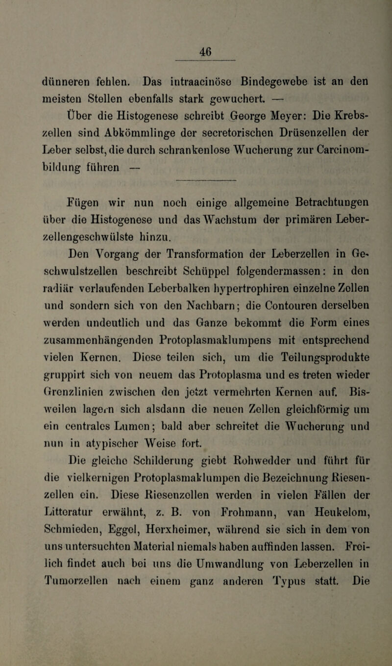 dünneren fehlen. Das intraacinöse Bindegewebe ist an den meisten Stellen ebenfalls stark gewuchert. — Über die Histogenese schreibt George Meyer: Die Krebs¬ zellen sind Abkömmlinge der secretorischen Drüsenzellen der Leber solost, die durch schrankenlose Wucherung zur Careinom- bildung führen — Fügen wir nun noch einige allgemeine Betrachtungen über die Histogenese und das Wachstum der primären Leber¬ zellengeschwülste hinzu. Den Vorgang der Transformation der Leberzellen in Ge^ schwulstzellen beschreibt Sehüppel folgendermassen: in den radiär verlaufenden Leberbalken hypertrophiren einzelne Zollen und sondern sich von den Nachbarn; die Contouren derselben werden undeutlich und das Ganze bekommt die Form eines zusammenhängenden Protoplasmaklumpens mit entsprechend vielen Kernen. Diose teilen sich, um die Teilungsprodukte gruppirt sich von neuem das Protoplasma und es treten wieder Grenzlinien zwischen den jetzt vermehrten Kernen auf. Bis¬ weilen lagern sich alsdann die neuen Zellen gleichförmig um ein centrales Lumen; bald aber schreitet die Wucherung und nun in atypischer Weise fort. Die gleiche Schilderung giebt Rohwedder und führt für die vielkernigen Protoplasmaklumpen dio Bezeichnung Riesen¬ zellen ein. Diese Riosenzellen werden in vielen Fällen der Littoratur erwähnt, z. B. von Frohmann, van Heukelom, Schmieden, Eggol, Herxheimer, während sie sich in dem von uns untersuchten Material niemals haben auffinden lassen. Frei¬ lich findet auch bei uns die Umwandlung von Leberzellen in Tumorzellen nach einem ganz anderen Typus statt. Die