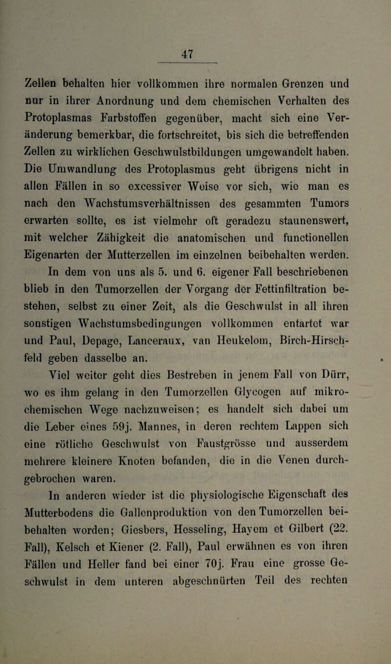 Zellen behalten hier vollkommen ihre normalen Grenzen und nur in ihrer Anordnung und dem chemischen Verhalten des Protoplasmas Farbstoffen gegenüber, macht sich eine Ver¬ änderung bemerkbar, die fortschreitet, bis sich die betreffenden Zellen zu wirklichen Geschwulstbildungen umgewandolt haben. Die Umwandlung des Protoplasmus geht übrigens nicht in allen Fällen in so excessiver Weise vor sich, wie man es nach den Wachstumsverhältnissen des gesammten Tumors erwarten sollte, es ist vielmehr oft geradezu staunenswert, mit welcher Zähigkeit die anatomischen und functionellen Eigenarten der Mutterzellen im einzelnen beibehalten werden. In dem von uns als 5. und 6. eigener Fall beschriebenen blieb in den Tumorzellen der Vorgang der Fettinfiltration be¬ stehen, selbst zu einer Zeit, als die Geschwulst in all ihren sonstigen Wachstumsbedingungen vollkommen entartet war und Paul, Depage, Lanceraux, van Heukelom, Birch-Hirsch- feld geben dasselbe an. Viel weiter geht dies Bestreben in jenem Fall von Dürr, wo es ihm gelang in den Tumorzellen Glyeogen auf mikro¬ chemischen Wege nachzuweisen; es handelt sich dabei um die Leber eines 59j. Mannes, in deren rechtem Lappen sich eine rötliche Geschwulst von Faustgrösse und ausserdem mehrere kleinere Knoten befanden, die in die Venen durch¬ gebrochen waren. In anderen wieder ist die physiologische Eigenschaft des Mutterbodens die Gallenproduktion von den Tumorzellen bei¬ behalten worden; Giesbers, Hesseling, Hayem et Gilbert (22. Fall), Kelsch et Kiener (2. Fall), Paul erwähnen es von ihren Fällen und Heller fand bei einer 70j. Frau eine grosse Ge¬ schwulst in dem unteren abgeschnürten Teil des rechten