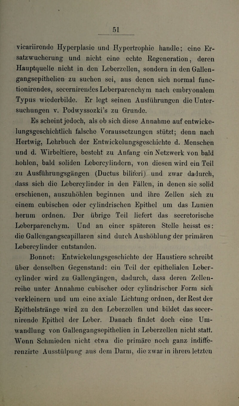 vicariirendo Hyperplasie und Hypertrophie handle; cino Er¬ satzwucherung und nicht eine echte Regeneration. deren Hauptquelle nicht in den Leberzellen, sondern in den Gallen- gangsepithelien zu suchen sei, aus denen sich normal func- tionirendes, secernirendesLeberparenchym nach embryonalem Typus wiederbilde. Er legt seinen Ausführungen die Unter¬ suchungen v. Podwvssozki's zu Grunde. Es scheint jedoch, als ob sich diese Annahme auf entwicke¬ lungsgeschichtlich falsche Voraussetzungen stützt; denn nach Hertwig, Lehrbuch der Entwickelungsgeschichte d. Menschen und d. Wirbeltiere, besteht zu Anfang ein Netzwerk von bald hohlen, bald soliden Lebercyiindern, von diesen wird ein Teil zu Ausführungsgängen (Ductus bilifori) und zwar dadurch, dass sich die Lebercylinder in den Fällen, in denen sie solid erschienen, auszuhöhlen beginnen und ihre Zellen sich zu einem cubischen oder cylindrischen Epithel um das Lumen herum ordnen. Der übrige Teil liefert das secretorische Leberparenchym. Und an einer späteren Stelle heisst es: die Gallcngangscapillaren sind durch Aushöhlung der primären Lebercylinder entstanden. Bonnet: Entwickelungsgeschichte der Haustiere schreibt über denselben Gegenstand: ein Teil der epithelialen Leber¬ cylinder wird zu Gallengängen, dadurch, dass deren Zellen¬ reihe unter Annahme cubischer oder cylindrischer Form sich «/ verkleinern und um eine axiale Lichtung ordnen, der Rest der Epithelstränge wird zu den Leberzellen und bildet das secer- nirende Epithel der Leber. Danach findet doch eine Um¬ wandlung von Gallengangsepithelien in Leberzellen nicht statt. Wenn Schmieden nicht etwa die primäre noch ganz indiffe- renzirte Ausstülpung aus dem Darm, die zwar in ihrem letzten