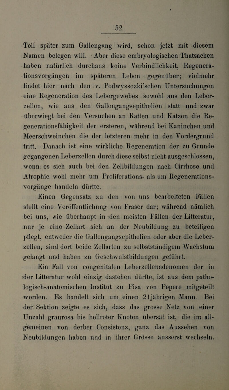 Teil spater zum Gallengang wird, schon jetzt mit diesem Namen belegen will. Aber diese embryologischen Thatsachen haben natürlich durchaus keine Verbindlichkeit, Regenera- tionsvorgängon im späteren Leben * gegenüber; vielmehr findet hier nach den v. Podwyssozki’schen Untersuchungen eine Regeneration des Lebergewebes sowohl aus den Leber¬ zellen, wie aus den Gallengangsepithelien statt und zwar überwiegt bei den Versuchen an Ratten und Katzen die Re¬ generationsfähigkeit der ersteren, während bei Kaninchen und Meerschweinchen die der letzteren mehr in den Vordergrund tritt. Danach ist eine wirkliche Regeneration der zu Grunde gegangenen Leberzellen durch diese selbst nicht ausgeschlossen, wrnnn es sich auch bei den Zellbildungen nach Cirrhose und Atrophie w’ohl mehr um Proliferations- als um Regenerations¬ vorgänge handeln dürfte. Einen Gegensatz zu den von uns bearbeiteten Fällen stellt eine Veröffentlichung von Fraser dar; während nämlich bei uns, vie überhaupt in den meisten Fällen der Litteratur, nur je eine Zellart sich an der Neubildung zu beteiligen pflegt, entweder die Gallengangsepithelien oder aber die Leber¬ zellen, sind dort beide Zellarten zu selbstständigem Wachstum gelangt und haben zu Geschwulstbildungen geführt. Ein Fall von congenitalen Leberzellenadenomen der in der Litteratur wohl einzig dastehen dürfte, ist aus dem patho¬ logisch-anatomischen Institut zu Pisa von Pepere mitgeteilt worden. Es handelt sich um einen 21jährigen Mann. Bei der Sektion zeigte es sich, dass das grosse Netz von einer Unzahl graurosa bis hellroter Knoten übersät ist, die im all¬ gemeinen von derber Consistenz, ganz das Aussehen von Neubildungen haben und in ihrer Grösse äusserst wechseln.