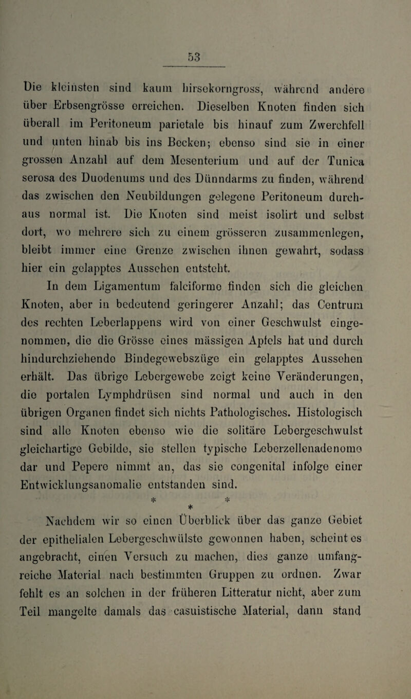 Die kleinsten sind kaum hirsekorngross, während andere über Erbsengrösse erreichen. Dieselben Knoten finden sich überall im Peritoneum parietale bis hinauf zum Zwerchfell und unten hinab bis ins Becken; ebenso sind sie in einer grossen Anzahl auf dem Mesenterium und auf der Tunica serosa des Duodenums und des Dünndarms zu finden, während das zwischen den Neubildungen gelegene Peritoneum durch¬ aus normal ist. Die Knoten sind meist isolirt und selbst dort, wo mehrere sich zu einem grösseren Zusammenlegen, bleibt immer eine Grenze zwischen ihnen gewahrt, sodass hier ein gelapptes Aussehen entsteht. In dem Ligamentum falciforme finden sich die gleichen Knoten, aber in bedeutend geringerer Anzahl; das Centrum des rechten Lebcrlappens wird von einer Geschwulst einge¬ nommen, die die Grösse eines massigen Apfels hat und durch hindurchziehende Bindegewebszüge ein gelapptes Aussehen erhält. Das übrige Lebergewebe zeigt keine Veränderungen, die portalen Lymphdrtisen sind normal und auch in den übrigen Organen findet sich nichts Pathologisches. Histologisch sind alle Knoten ebenso wie die solitäre Lebergeschwulst gleichartige Gebilde, sie stellen typische Leberzellenadenomo dar und Pepcre nimmt an, das sie congenital infolge einer Entwicklungsanomalie entstanden sind. * 4= * Nachdem wir so einen Überblick über das ganze Gebiet der epithelialen Lebergeschwülste gewonnen haben, scheint es angebracht, einen Versuch zu machen, dies ganze umfang¬ reiche Material nach bestimmten Gruppen zu ordnen. Zwar fehlt es an solchen in der früheren Litteratur nicht, aber zum Teil mangelte damals das casuistische Material, dann stand