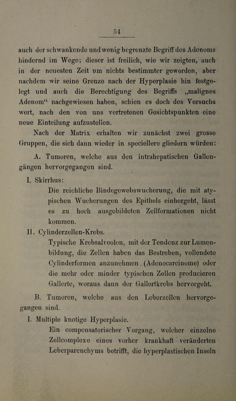 auch der schwankende und wenig begrenzte Begriff'des Adenoms hindernd im Wege; dieser ist freilich, wie wir zeigten, auch in der neuesten Zeit um nichts bestimmter geworden, aber nachdem wir seine Grenze nach der Hyperplasie hin festge¬ legt und auch die Berechtigung des Begriffs „malignes Adenom“ nachgewiesen haben, schien es doch des Versuchs wert, nach den von uns vertretenen Gesichtspunkten eine neue Einteilung aufzustelien. Nach der Matrix erhalten wir zunächst zwei grosse Gruppen, die sich dann wieder in speciellero gliedern würden: A. Tumoren, welche aus den intrahepatischen Gallen¬ gängen hervorgegangen sind. I. Skirrhus: Die reichliche Bindegewebswucherung, die mit aty¬ pischen Wucherungen des Epithels einhergeht, lässt es zu hoch ausgcbildeten Zellformationen nicht kommen. II. Cylinderzellen-Krebs. Typische Krebsalveolen, mit der Tendenz zur Lmnen- bildung, die Zellen haben das Bestreben, vollendete Cylinderformon anzunehmen . (Adenocarcinome) oder die mehr oder minder tvpischen Zollen producieron Gallerte, woraus dann der Gallertkrebs hervorgeht. B. Tumoren, welche aus den Leberzcllen hervorge- gangon sind. I. Multiple knotige Hyperplasie. Ein compensatorischer Vorgang, welcher einzelne Zellcomplexe eines vorher krankhaft veränderten Leberparenchyms betrifft, die hyperplastischen Inseln