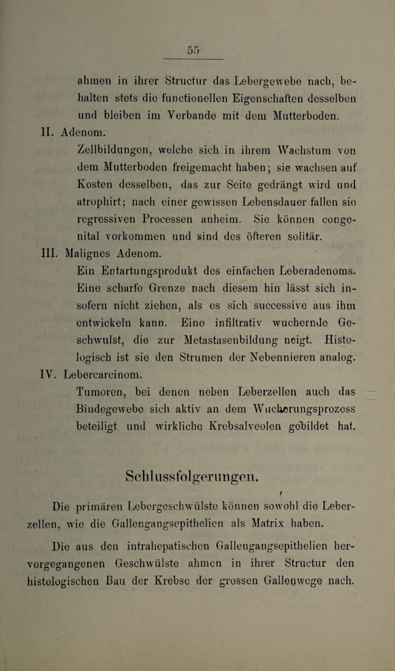 ahmen in ihrer Structur das Lebergewebe nach, be¬ halten stets die functioneilen Eigenschaften desselben und bleiben im Verbände mit dem Mutterboden. II. Adenom. Zellbildungen, welche sich in ihrem Wachstum von dem Mutterboden freigemacht haben; sie wachsen auf Kosten desselben, das zur Seite gedrängt wird und atrophirt; nach einer gewissen Lebensdauer fallen sie regressiven Processen anheim. Sie können conge¬ nital Vorkommen und sind des öfteren solitär. III. Mali gnes Adenom. Ein Entartungsprodukt des einfachen Leberadenoms. Eine scharfe Grenze nach diesem hin lässt sich in¬ sofern nicht ziehen, als es sich successive aus ihm entwickeln kann. Eine infiltrativ wuchernde Ge¬ schwulst, die zur Metastasenbildung neigt. Histo¬ logisch ist sie den Strumen der Nebennieren analog. IV. Lebercarcinom. Tumoren, bei denen neben Leberzellen auch das Bindegewebe sich aktiv an dem Wucherungsprozess beteiligt und wirkliche Krebsalveolen gebildet hat. Schlussfolgerungen. t Die primären Lebergeschwülste können sowohl die Leber¬ zellen, wie die Gallengangsepithelien als Matrix haben. Die aus den intrahepatischen Gallengangsepithelien her¬ vorgegangenen Geschwülste ahmen in ihrer Structur den histologischen Bau der Krebse der grossen Gallenwege nach.