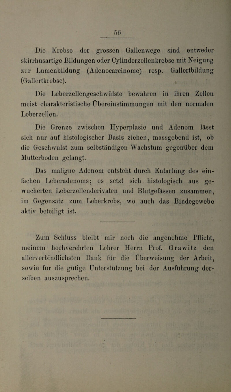 Die Krebse der grossen Gallenwege sind entweder skirrhusartige Bildungen oder Cylinderzellenkrebse mit Neigung zur Lumenbildung (Adenocarcinome) resp. Gallertbildung (Gallertkrebse). Die Leberzellengeschwülsto bewahren in ihren Zellen meist charakteristische Übereinstimmungen mit den normalen Leberzellen. Dio Grenze zwischen Hyperplasie und Adenom lässt sich nur auf histologischer Basis ziehen, massgebend ist, ob die Geschwulst zum selbständigen Wachstum gegenüber dem Mutterboden gelangt. Das maligne Adenom entsteht durch Entartung des ein¬ fachen Leberadenoms; es setzt sich histologisch aus ge¬ wucherten Leberzellenderivaten und Blutgefässen zusammen, im Gegensatz zum Leberkrebs, wo auch das Bindegewebo aktiv beteiligt ist. Zum Schluss bleibt mir noch die angenehme Pflicht, meinem hochverehrten Lehrer Herrn Prof. Grawitz den ♦ allerverbindlichsten Dank für die Überweisung der Arbeit, sowie für die gütige Unterstützung bei der Ausführung der¬ selben auszusprechen.