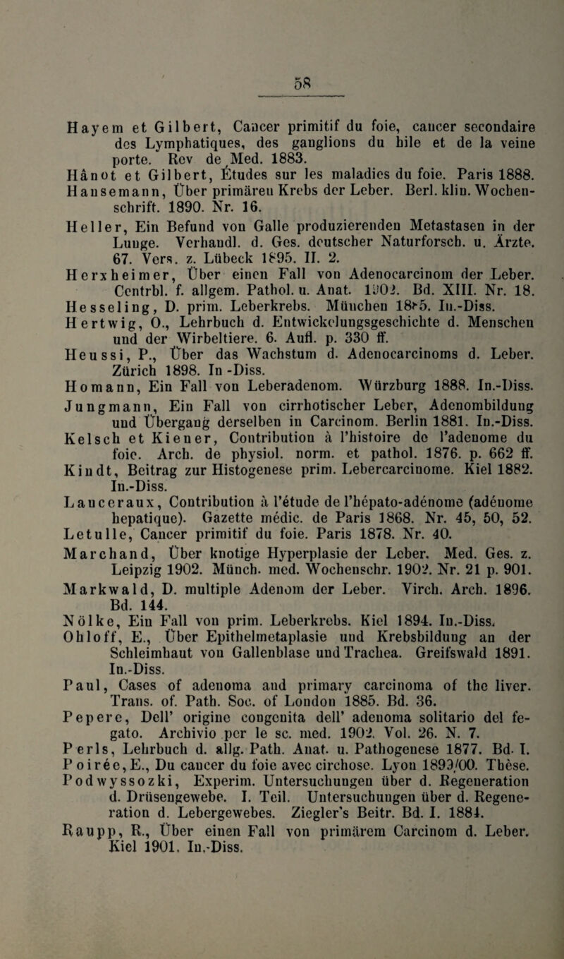 Hayem et Gilbert, Cancer primitif du foie, caucer secondaire des Lymphatiques, des gauglions du bile et de la veine porte. Rcv de Med. 1883. Hanot et Gilbert, Stüdes sur les maladies du foie. Paris 1888. Hausemann, Über primären Krebs der Leber. Berl. klin. Wochen¬ schrift. 1890. Nr. 16. Heller, Ein Befund von Galle produzierenden Metastasen in der Lunge. Verhandl. d. Ges. deutscher Naturforsch, u. Ärzte. 67. Vers. z. Lübeck 1895. II. 2. Herxheimer, Über einen Fall von Adenocarcinom der Leber. Ccntrbl. f. allgem. Pathol. u. Anat. 1902. Bd. XIII. Nr. 18. Hesseling, D. prim. Leberkrebs. München 18r5. Iu.-Diss. Hertwig, 0., Lehrbuch d. Entwickelungsgeschichte d. Menschen und der Wirbeltiere. 6. Aufl. p. 330 tf. Heu ssi, P., Über das Wachstum d. Adenocarcinoms d. Leber. Zürich 1898. In -I)iss. Ho mann, Ein Fall von Leberadenom. Würzburg 1888. In.-I)iss. Jungmann, Ein Fall von cirrhotischer Leber, Adenombildung und Übergang derselben in Carcinom. Berlin 1881. In.-Diss. Kelsch et Kiener, Contribution ä l’histoire de Padenome du foie. Arch. de physiol. norm, et pathol. 1876. p. 662 ff. Kindt, Beitrag zur Histogenese prim. Lebercarcinome. Kiel 1882. In.-Diss. Laucer au x, Contribution ä l’etude de Phepato-adenome (adenome hepatique). Gazette medic. de Paris 1868. Nr. 45, 50, 52. Le tu Ile, Caucer primitif du foie. Paris 1878. Nr. 40. Marchand, Über knotige Hyperplasie der Leber. Med. Ges. z. Leipzig 1902. Münch, med. Wochenschr. 1902. Nr. 21 p. 901. Markwald, D. multiple Adenom der Leber. Virch. Arch. 1896. Bd. 144. Nölke, Eiu Fall von prim. Leberkrebs. Kiel 1894. Iu.-Diss. Ohio ff, E., Über Epithelmetaplasie und Krebsbildung an der Schleimhaut von Gallenblase und Trachea. Greifswald 1891. In.-Diss. Paul, Cases of adenoma and primary carcinoma of the liver. Trans, of. Path. Soe. of London 1885. Bd. 36. Pepere, Dell’ originc congenita delP adenoma solitario del fe- gato. Archivio per le sc. med. 1902. Vol. 26. N. 7. Perls, Lehrbuch d. allg. Path. Anat. u. Pathogenese 1877. Bd- I. Poirec,E., Du caucer du foie avec circhose. Lyon 1899/00. These. Podwyssozki, Experim. Untersuchungen über d. Regeneration d. Drüsengewebe. I. Teil. Untersuchungen über d. Regene¬ ration d. Lebergewebes. Ziegler’s Beitr. Bd. I. 1884. Raupp, R., Über einen Fall von primärem Carcinom d. Leber. Kiel 1901. In.-Diss.