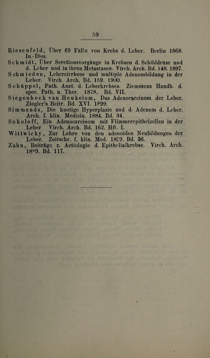 Riesenfeld, Über 69 Fälle von Krebs d. Leber. Berlin 1868. In.-Diss. Schmidt, Über Seretionsvorgänge in Krebsen d. Schilddrüse und d. Leber und in ihren Metastasen. Virch. Arch. Bd. 148. 1897. Schmieden, Lebercirrhose uud multiple Adeuombildung in der Leber. Virch. Arch. Bd. 159. 1900. Schüppel, Path. Anat. d. Leberkrebses. Ziemssens Handb. d. spec. Path. u. Ther. 1878. Bd. VII. Siegenbeck van Heukelom, Das Adenocarcinom der Leber. Ziegler’s Beitr. Bd. XVI. 1899. Simmonds, Die knotige Hyperplasie und d. Adenom d. Leber. Arch. f. klin. Medizin. 1884. Bd. 34. Sokoloff, Ein Adenocarcinom mit Flimmerepithelzellen in der Leber Virch. Arch. Bd. 162. Hft. I. Wittwicky, Zur Lehre von den adenoiden Neubildungen der Leber. Zeitschr. f. klin. Med. 18C9. Bd. 36. Zahn, Beiträge z. Aetiologie d. Epithelialkrebse. Virch. Arch. 18ü9. Bd. 117. %