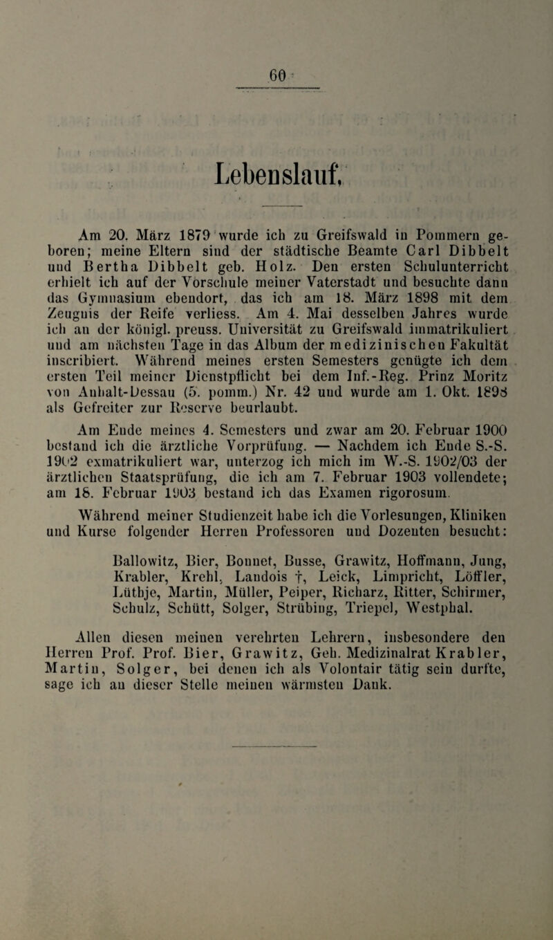 } Lebenslauf, Am 20. März 1879 wurde ich zu Greifswald iu Pommern ge¬ boren; meine Eltern sind der städtische Beamte Carl Dibbelt und Bertha Dibbelt geb. Holz. Den ersten Schulunterricht erhielt ich auf der Vorschule meiner Vaterstadt und besuchte dann das Gymnasium ebendort, das ich am 18. März 1898 mit dem Zeugnis der Keife verliess. Am 4. Mai desselben Jahres wurde ich an der königl. preuss. Universität zu Greifswald immatrikuliert uud am nächsten Tage in das Album der medizinischen Fakultät inscribiert. Während meines ersten Semesters genügte ich dem ersten Teil meiner Dienstpflicht bei dem Inf.-Reg. Prinz Moritz von Anhalt-Dessau (5. pomm.) Nr. 42 uud wurde am 1. Okt. 1898 als Gefreiter zur Reserve beurlaubt. Am Eude meines 4. Semesters und zwar am 20. Februar 1900 bestand ich die ärztliche Vorprüfung. — Nachdem ich Eude S.-S. 1902 exmatrikuliert war, unterzog ich mich im W.-S. 1Ü02/03 der ärztlichen Staatsprüfung, die ich am 7. Februar 1903 vollendete; am 18. Februar l‘J03 bestand ich das Examen rigorosum. Während meiner Studienzeit habe ich die Vorlesungen, Kliniken und Kurse folgender Herren Professoren und Dozenten besucht: Ballowitz, Bier, Bonuet, Busse, Grawitz, Hoffmann, Jung, Krabler, Krehl, Landois f, Leick, Limprickt, Löffler, Lüthje, Martin, Müller, Peiper, Richarz, Ritter, Schirmer, Schulz, Schütt, Solger, Strübing, Triepcl, Westphal. Allen diesen meinen verehrten Lehrern, insbesondere den Herren Prof. Prof. Bier, Grawitz, Geh. Medizinalrat Krabler, Martin, Solger, bei denen ich als Volontair tätig seiu durfte, sage ich au dieser Stelle meinen wärmsten Dank.