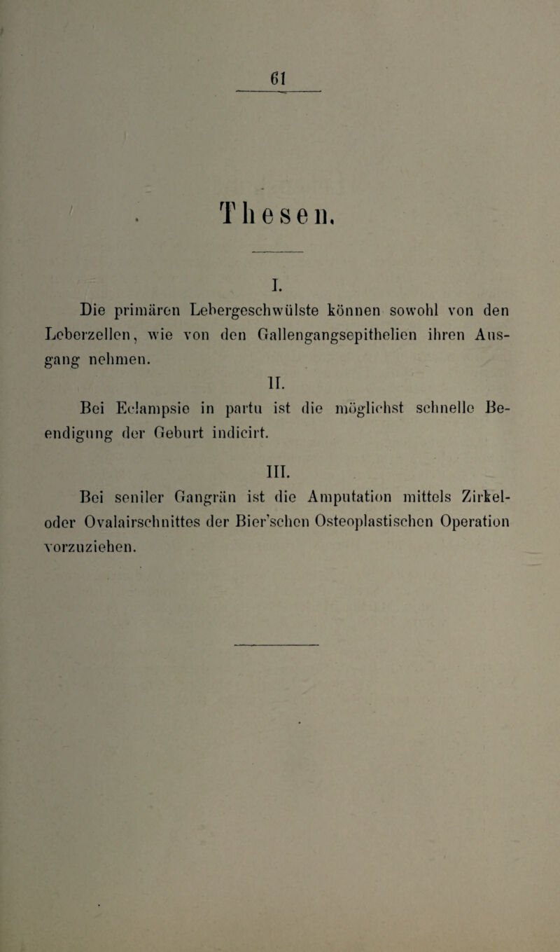 T h e s e n. i. Die primären Lebergeschwülste können sowohl von den Leberzellen, wie von den Gallengangsepithelien ihren Aus¬ gang nehmen. II. Bei Eclampsie in partu ist die möglichst schnelle Be¬ endigung der Geburt indicirt. III. Bei seniler Gangrän ist die Amputation mittels Zirkel- oder Ovalairschnittes der Bier’schen Osteoplastischen Operation vorzuziehen.